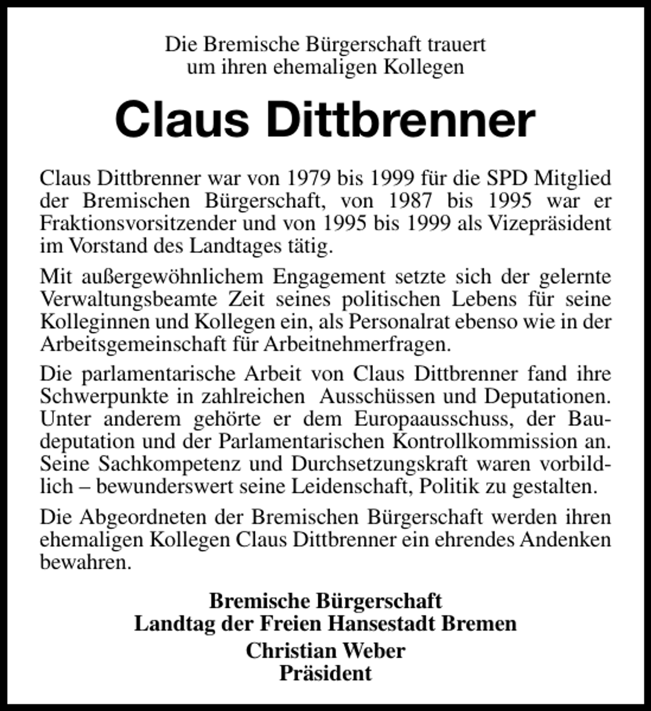 <p>Die Bremische Bürgerschaft trauert<br />um ihren ehemaligen Kollegen</p><p>Claus Dittbrenner<br />Claus Dittbrenner war von 1979 bis 1999 für die SPD Mitglied<br />der Bremischen Bürgerschaft, von 1987 bis 1995 war er<br />Fraktionsvorsitzender und von 1995 bis 1999 als Vizepräsident<br />im Vorstand des Landtages tätig.<br />Mit außergewöhnlichem Engagement setzte sich der gelernte<br />Verwaltungsbeamte Zeit seines politischen Lebens für seine<br />Kolleginnen und Kollegen ein, als Personalrat ebenso wie in der<br />Arbeitsgemeinschaft für Arbeitnehmerfragen.<br />Die parlamentarische Arbeit von Claus Dittbrenner fand ihre<br />Schwerpunkte in zahlreichen Ausschüssen und Deputationen.<br />Unter anderem gehörte er dem Europaausschuss, der Baudeputation und der Parlamentarischen Kontrollkommission an.<br />Seine Sachkompetenz und Durchsetzungskraft waren vorbildlich – bewunderswert seine Leidenschaft, Politik zu gestalten.<br />Die Abgeordneten der Bremischen Bürgerschaft werden ihren<br />ehemaligen Kollegen Claus Dittbrenner ein ehrendes Andenken<br />bewahren.<br />Bremische Bürgerschaft<br />Landtag der Freien Hansestadt Bremen<br />Christian Weber<br />Präsident</p>