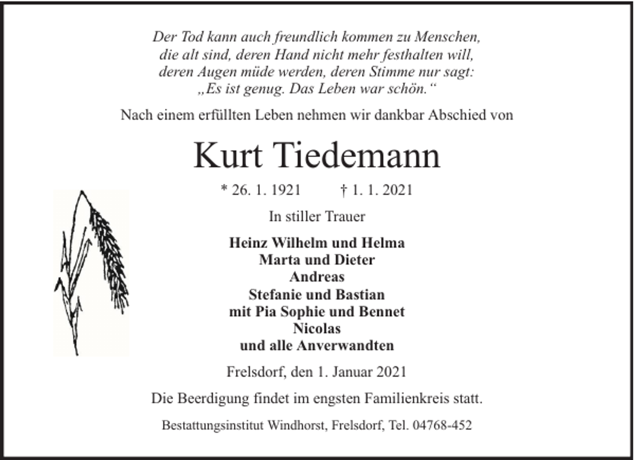 <p>Der Tod kann auch freundlich kommen zu Menschen,<br />die alt sind, deren Hand nicht mehr festhalten will,<br />deren Augen müde werden, deren Stimme nur sagt:<br />„Es ist genug. Das Leben war schön.“<br />Nach einem erfüllten Leben nehmen wir dankbar Abschied von</p><p>Kurt Tiedemann<br />* 26. 1. 1921</p><p>† 1. 1. 2021</p><p>In stiller Trauer<br />Heinz Wilhelm und Helma<br />Marta und Dieter<br />Andreas<br />Stefanie und Bastian<br />mit Pia Sophie und Bennet<br />Nicolas<br />und alle Anverwandten<br />Frelsdorf, den 1. Januar 2021<br />Die Beerdigung findet im engsten Familienkreis statt.<br />Bestattungsinstitut Windhorst, Frelsdorf, Tel. 04768-452</p>