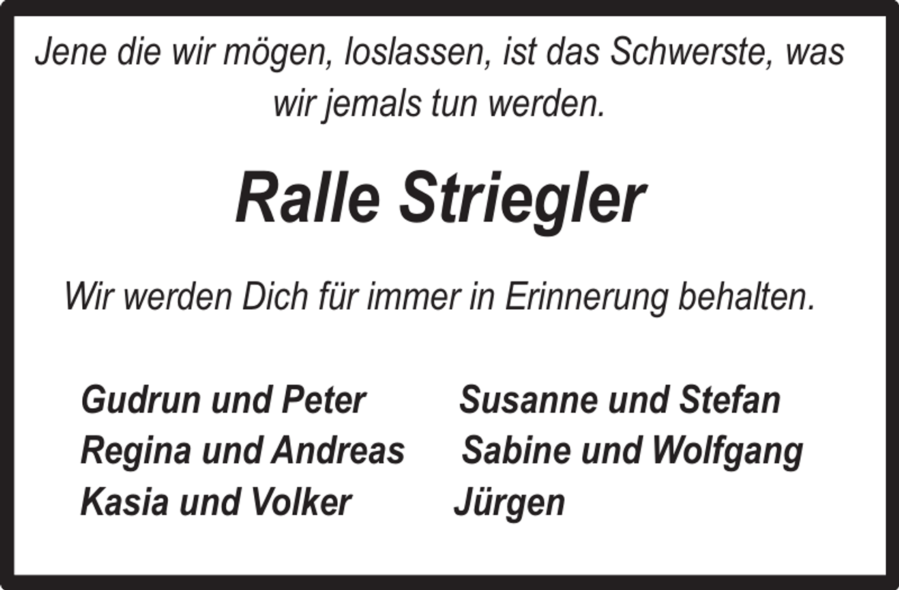<p>Jene die wir mögen, loslassen, ist das Schwerste, was<br />wir jemals tun werden.</p><p>Ralle Striegler<br />Wir werden Dich für immer in Erinnerung behalten.<br />Gudrun und Peter<br />Regina und Andreas<br />Kasia und Volker</p><p>Susanne und Stefan<br />Sabine und Wolfgang<br />Jürgen</p>