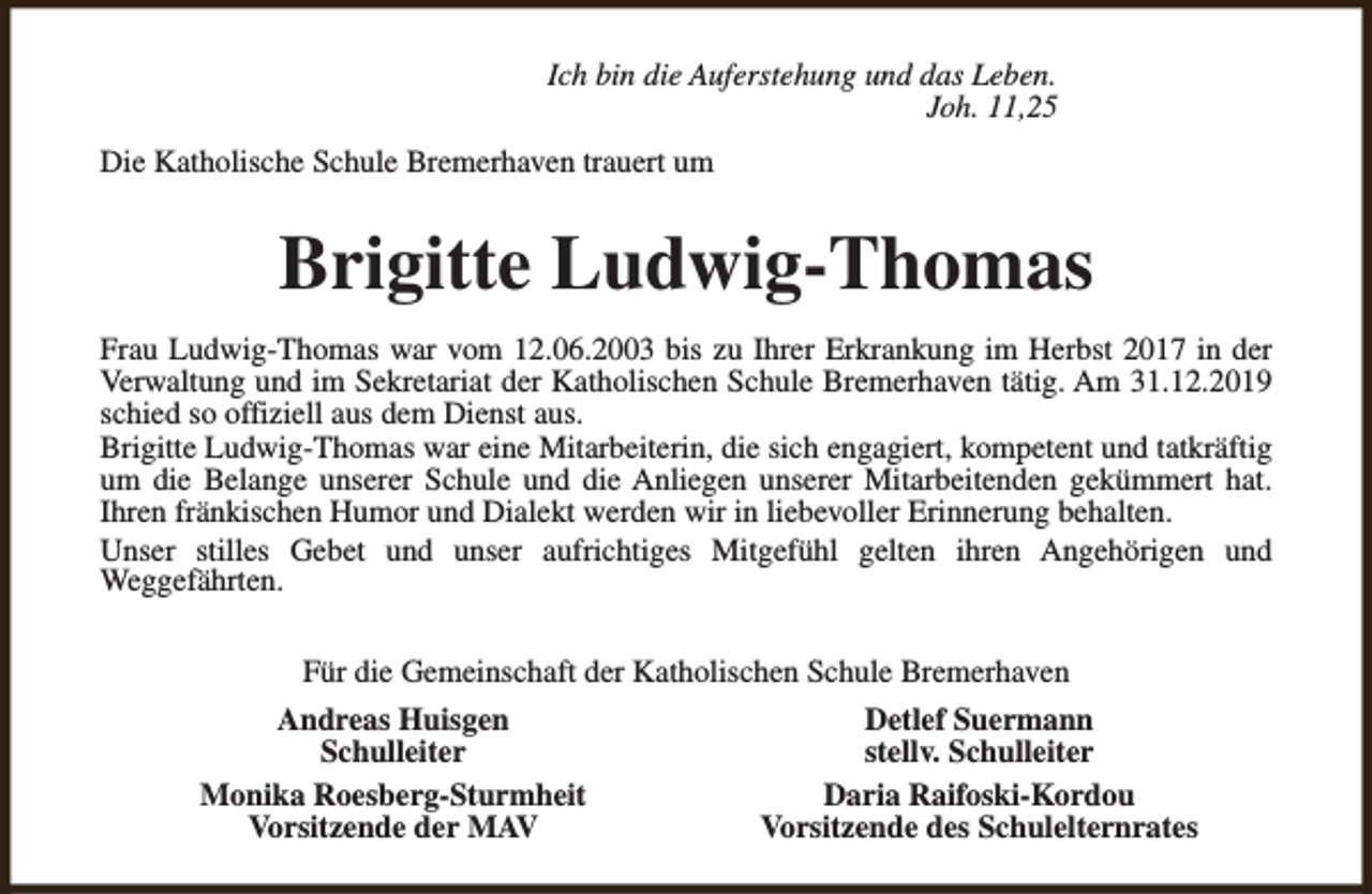 <p>Ich bin die Auferstehung und das Leben.<br />Joh. 11,25<br />Die Katholische Schule Bremerhaven trauert um</p><p>Brigitte Ludwig-Thomas<br />Frau Ludwig-Thomas war vom 12.06.2003 bis zu Ihrer Erkrankung im Herbst 2017 in der<br />Verwaltung und im Sekretariat der Katholischen Schule Bremerhaven tätig. Am 31.12.2019<br />schied so offiziell aus dem Dienst aus.<br />Brigitte Ludwig-Thomas war eine Mitarbeiterin, die sich engagiert, kompetent und tatkräftig<br />um die Belange unserer Schule und die Anliegen unserer Mitarbeitenden gekümmert hat.<br />Ihren fränkischen Humor und Dialekt werden wir in liebevoller Erinnerung behalten.<br />Unser stilles Gebet und unser aufrichtiges Mitgefühl gelten ihren Angehörigen und<br />Weggefährten.<br />Für die Gemeinschaft der Katholischen Schule Bremerhaven<br />Andreas Huisgen<br />Schulleiter<br />Monika Roesberg-Sturmheit<br />Vorsitzende der MAV</p><p>Detlef Suermann<br />stellv. Schulleiter<br />Daria Raifoski-Kordou<br />Vorsitzende des Schulelternrates</p>