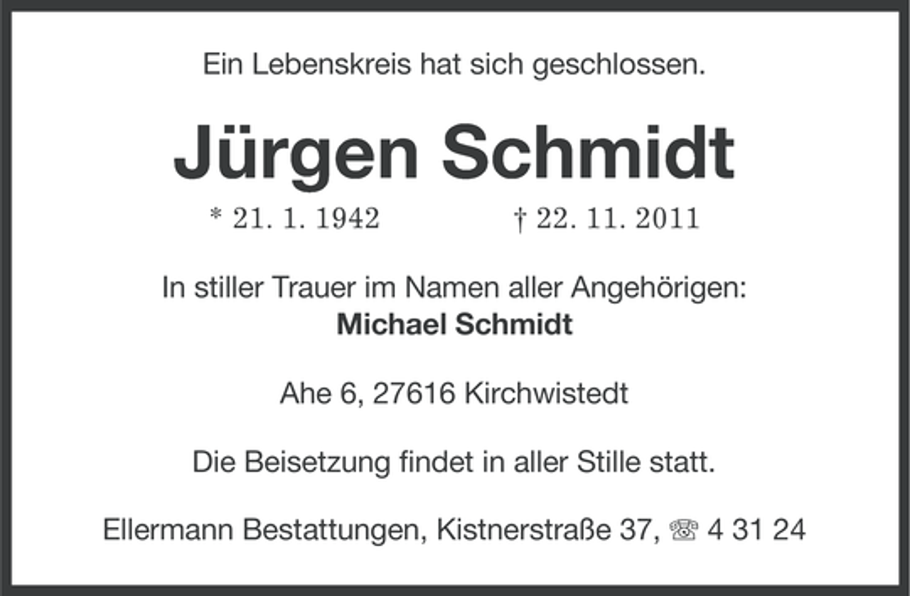 <p>Ein Lebenskreis hat sich geschlossen.</p><p>Jürgen Schmidt<br />* 21. 1. 1942</p><p>† 22. 11. 2011</p><p>In stiller Trauer im Namen aller Angehörigen:<br />Michael Schmidt<br />Ahe 6, 27616 Kirchwistedt<br />Die Beisetzung findet in aller Stille statt.<br />Ellermann Bestattungen, Kistnerstraße 37, 4 31 24</p>