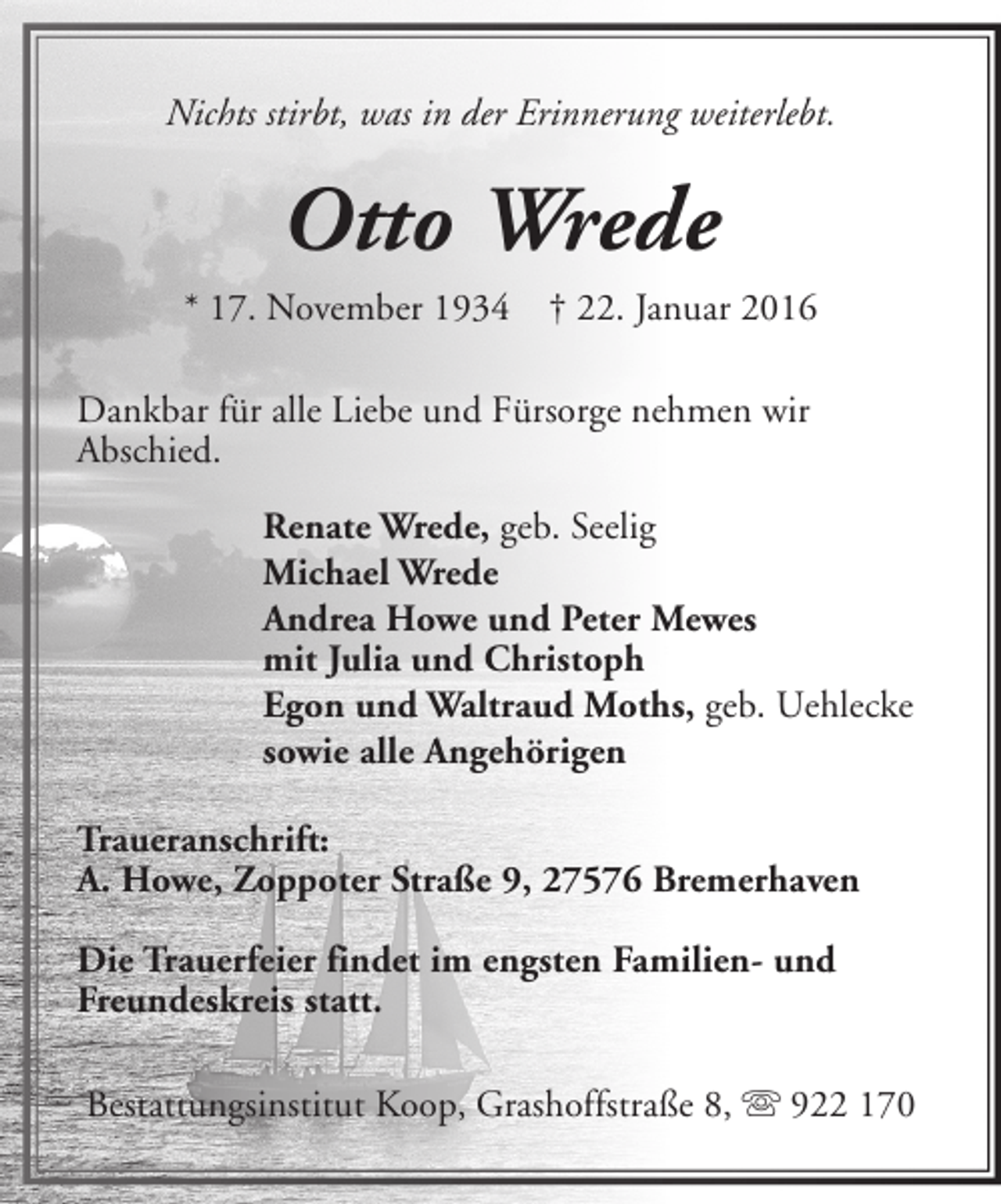 <p>Nichts stirbt, was in der Erinnerung weiterlebt.</p><p>Otto Wrede<br />* 17. November 1934</p><p>† 22. Januar 2016</p><p>Dankbar für alle Liebe und Fürsorge nehmen wir<br />Abschied.<br />Renate Wrede, geb. Seelig<br />Michael Wrede<br />Andrea Howe und Peter Mewes<br />mit Julia und Christoph<br />Egon und Waltraud Moths, geb. Uehlecke<br />sowie alle Angehörigen<br />Traueranschrift:<br />A. Howe, Zoppoter Straße 9, 27576 Bremerhaven<br />Die Trauerfeier findet im engsten Familien- und<br />Freundeskreis statt.<br />Bestattungsinstitut Koop, Grashoffstraße 8, s 922 170</p>