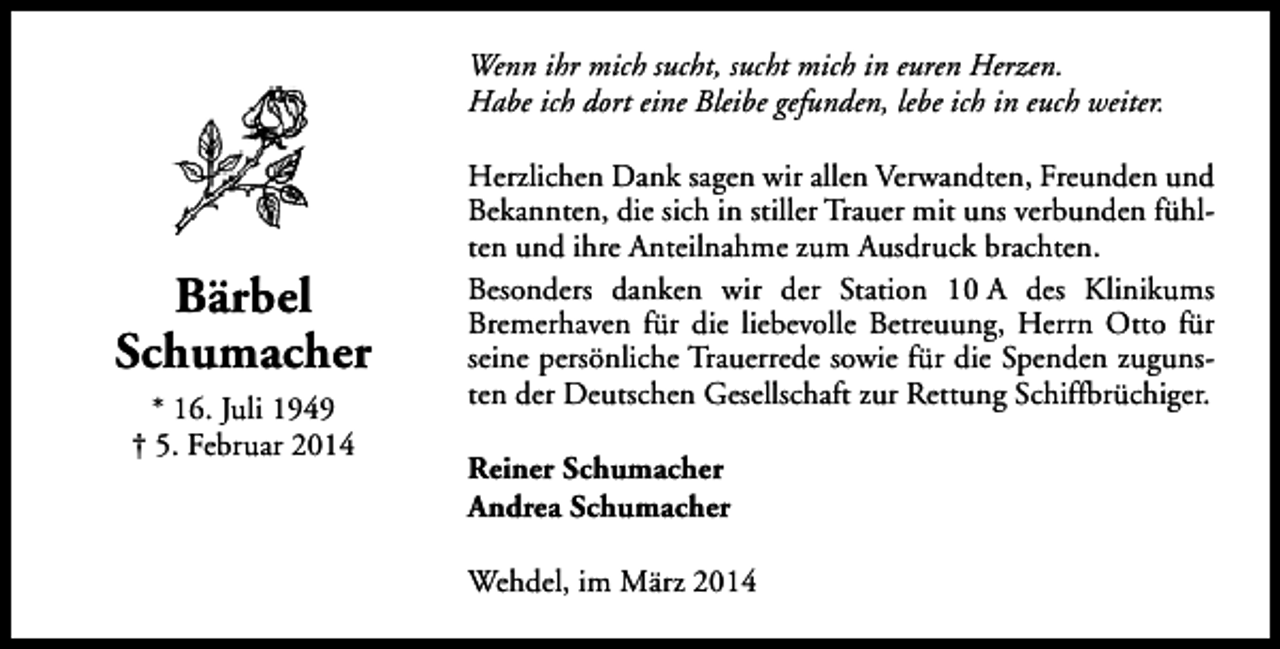 <p>Wenn ihr mich sucht, sucht mich in euren Herzen.<br />Habe ich dort eine Bleibe gefunden, lebe ich in euch weiter.</p><p>Bärbel<br />Schumacher<br />* 16. Juli 1949<br />† 5. Februar 2014</p><p>Herzlichen Dank sagen wir allen Verwandten, Freunden und<br />Bekannten, die sich in stiller Trauer mit uns verbunden fühlten und ihre Anteilnahme zum Ausdruck brachten.<br />Besonders danken wir der Station 10 A des Klinikums<br />Bremerhaven für die liebevolle Betreuung, Herrn Otto für<br />seine persönliche Trauerrede sowie für die Spenden zugunsten der Deutschen Gesellschaft zur Rettung Schiffbrüchiger.<br />Reiner Schumacher<br />Andrea Schumacher<br />Wehdel, im März 2014</p>