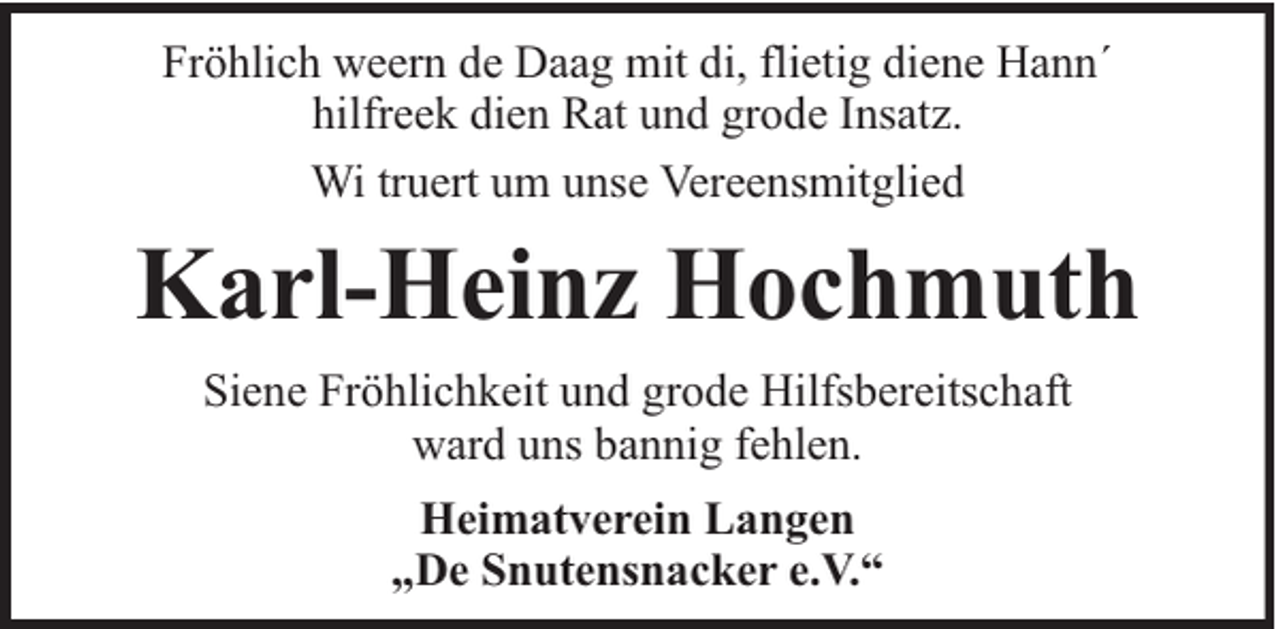 <p>Fröhlich weern de Daag mit di, flietig diene Hann´<br />hilfreek dien Rat und grode Insatz.<br />Wi truert um unse Vereensmitglied</p><p>Karl-Heinz Hochmuth<br />Siene Fröhlichkeit und grode Hilfsbereitschaft<br />ward uns bannig fehlen.<br />Heimatverein Langen<br />„De Snutensnacker e.V.“</p>
