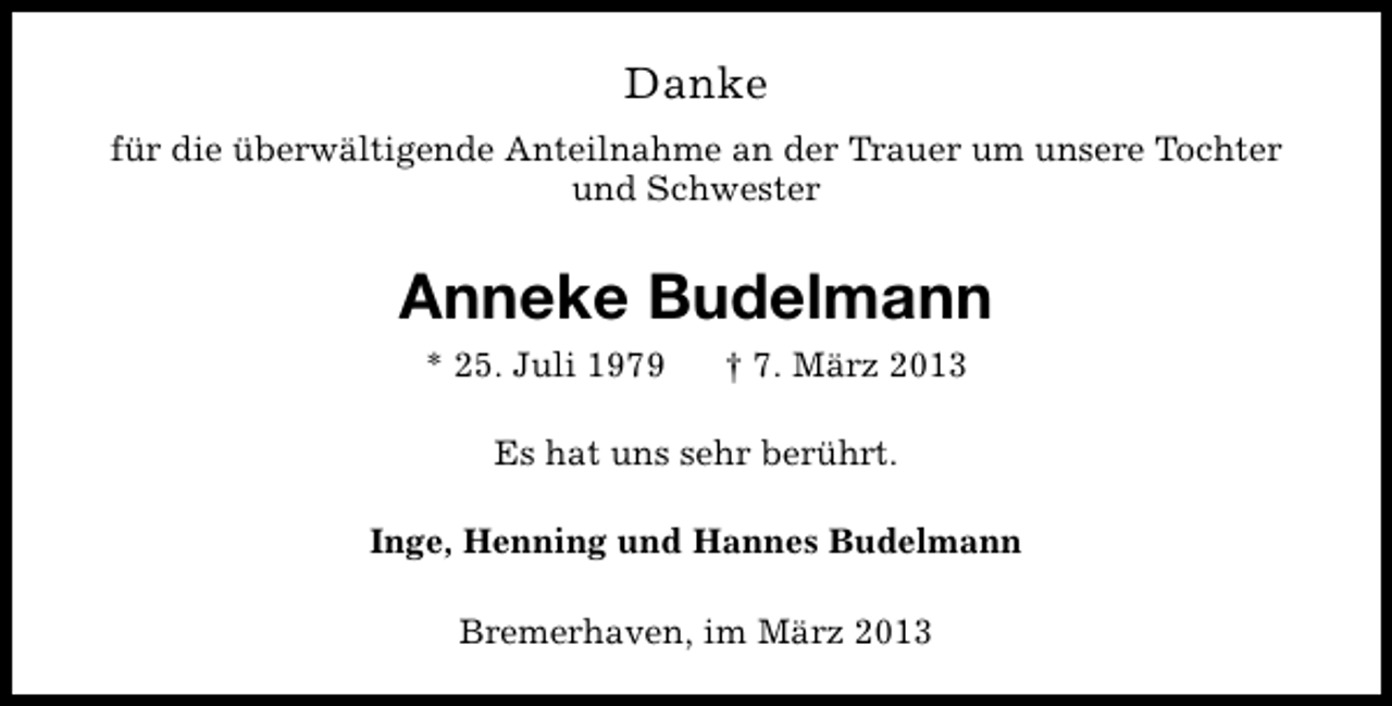 <p>Danke<br />für die überwältigende Anteilnahme an der Trauer um unsere Tochter<br />und Schwester</p><p>Anneke Budelmann<br />* 25. Juli 1979</p><p>† 7. März 2013</p><p>Es hat uns sehr berührt.<br />Inge, Henning und Hannes Budelmann<br />Bremerhaven, im März 2013</p>