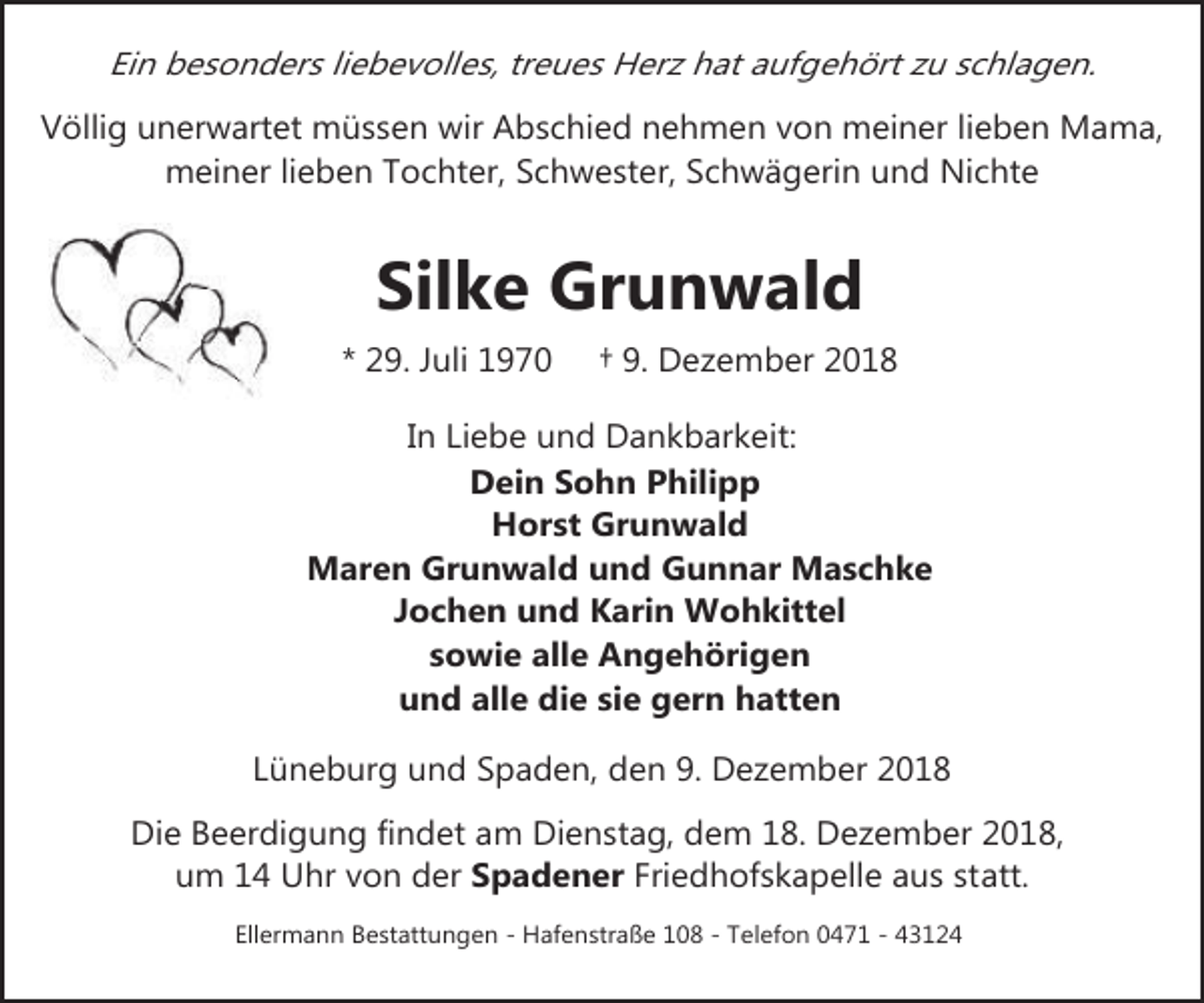<p>Ein besonders liebevolles, treues Herz hat aufgehört zu schlagen.<br />Völlig unerwartet müssen wir Abschied nehmen von meiner lieben Mama,<br />meiner lieben Tochter, Schwester, Schwägerin und Nichte</p><p>Silke Grunwald<br />* 29. Juli 1970</p><p>† 9. Dezember 2018</p><p>In Liebe und Dankbarkeit:<br />Dein Sohn Philipp<br />Horst Grunwald<br />Maren Grunwald und Gunnar Maschke<br />Jochen und Karin Wohkittel<br />sowie alle Angehörigen<br />und alle die sie gern hatten<br />Lüneburg und Spaden, den 9. Dezember 2018<br />Die Beerdigung findet am Dienstag, dem 18. Dezember 2018,<br />um 14 Uhr von der Spadener Friedhofskapelle aus statt.<br />Ellermann Bestattungen - Hafenstraße 108 - Telefon 0471 - 43124</p>