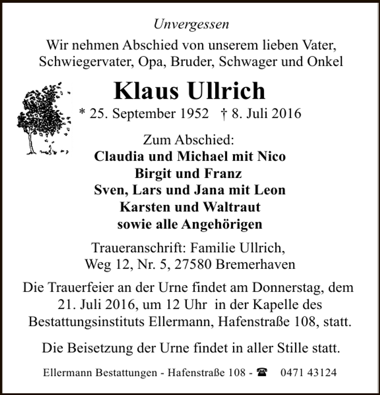 <p>Unvergessen<br />Wir nehmen Abschied von unserem lieben Vater,<br />Schwiegervater, Opa, Bruder, Schwager und Onkel</p><p>Klaus Ullrich</p><p>* 25. September 1952 † 8. Juli 2016<br />Zum Abschied:<br />Claudia und Michael mit Nico<br />Birgit und Franz<br />Sven, Lars und Jana mit Leon<br />Karsten und Waltraut<br />sowie alle Angehörigen<br />Traueranschrift: Familie Ullrich,<br />Weg 12, Nr. 5, 27580 Bremerhaven<br />Die Trauerfeier an der Urne findet am Donnerstag, dem<br />21. Juli 2016, um 12 Uhr in der Kapelle des<br />Bestattungsinstituts Ellermann, Hafenstraße 108, statt.<br />Die Beisetzung der Urne findet in aller Stille statt.<br />Ellermann Bestattungen - Hafenstraße 108 - (</p><p>0471 43124</p>