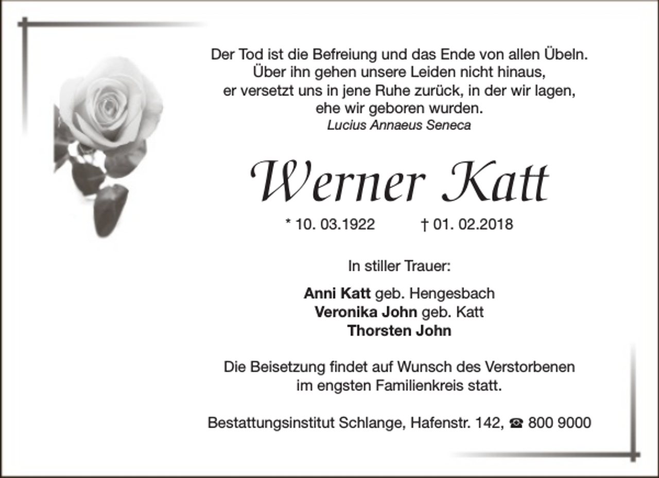 <p>Der Tod ist die Befreiung und das Ende von allen Übeln.<br />Über ihn gehen unsere Leiden nicht hinaus,<br />er versetzt uns in jene Ruhe zurück, in der wir lagen,<br />ehe wir geboren wurden.<br />Lucius Annaeus Seneca</p><p>Werner Katt<br />* 10. 03.1922</p><p>† 01. 02.2018</p><p>In stiller Trauer:<br />Anni Katt geb. Hengesbach<br />Veronika John geb. Katt<br />Thorsten John<br />Die Beisetzung findet auf Wunsch des Verstorbenen<br />im engsten Familienkreis statt.<br />Bestattungsinstitut Schlange, Hafenstr. 142, ☎ 800 9000</p>