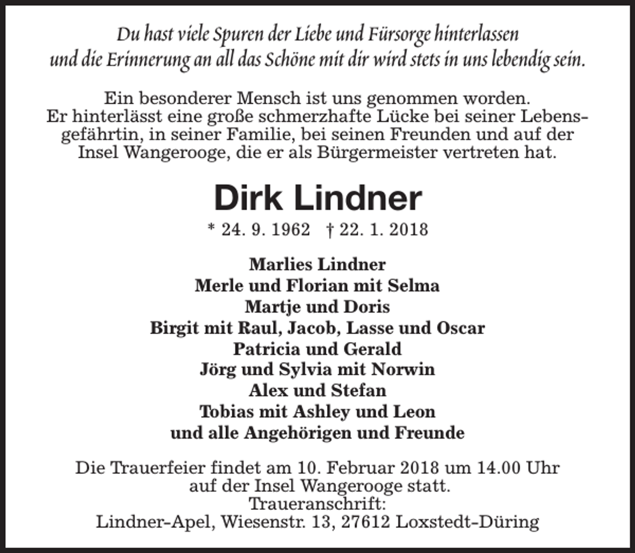 <p>Du hast viele Spuren der Liebe und Fürsorge hinterlassen<br />und die Erinnerung an all das Schöne mit dir wird stets in uns lebendig sein.<br />Ein besonderer Mensch ist uns genommen worden.<br />Er hinterlässt eine große schmerzhafte Lücke bei seiner Lebensgefährtin, in seiner Familie, bei seinen Freunden und auf der<br />Insel Wangerooge, die er als Bürgermeister vertreten hat.</p><p>Dirk Lindner</p><p>* 24. 9. 1962 † 22. 1. 2018<br />Marlies Lindner<br />Merle und Florian mit Selma<br />Martje und Doris<br />Birgit mit Raul, Jacob, Lasse und Oscar<br />Patricia und Gerald<br />Jörg und Sylvia mit Norwin<br />Alex und Stefan<br />Tobias mit Ashley und Leon<br />und alle Angehörigen und Freunde<br />Die Trauerfeier findet am 10. Februar 2018 um 14.00 Uhr<br />auf der Insel Wangerooge statt.<br />Traueranschrift:<br />Lindner-Apel, Wiesenstr. 13, 27612 Loxstedt-Düring</p>