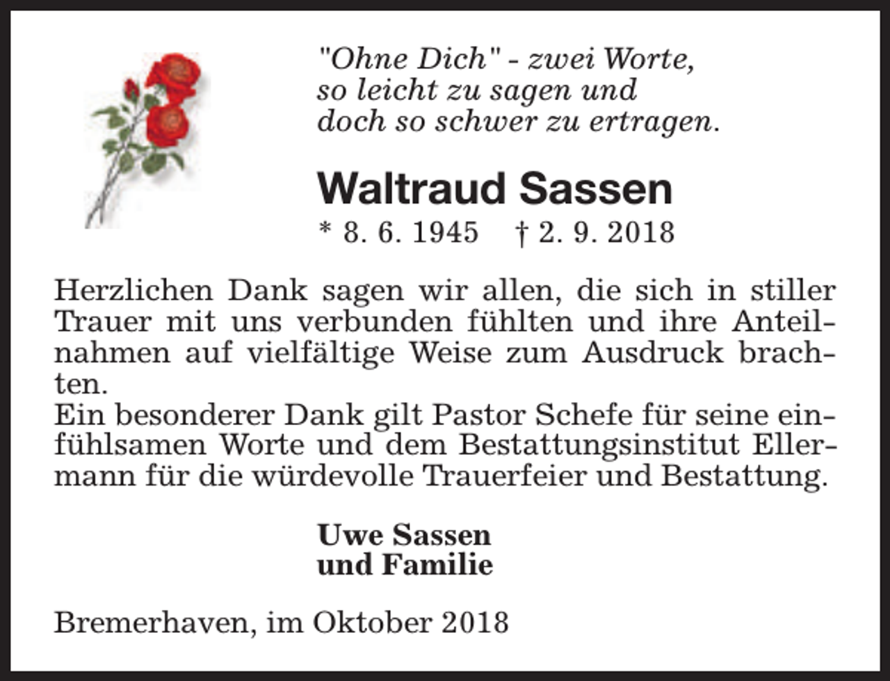 <p>"Ohne Dich" - zwei Worte,<br />so leicht zu sagen und<br />doch so schwer zu ertragen.</p><p>Waltraud Sassen<br />* 8. 6. 1945</p><p>† 2. 9. 2018</p><p>Herzlichen Dank sagen wir allen, die sich in stiller<br />Trauer mit uns verbunden fühlten und ihre Anteilnahmen auf vielfältige Weise zum Ausdruck brachten.<br />Ein besonderer Dank gilt Pastor Schefe für seine einfühlsamen Worte und dem Bestattungsinstitut Ellermann für die würdevolle Trauerfeier und Bestattung.<br />Uwe Sassen<br />und Familie<br />Bremerhaven, im Oktober 2018</p>