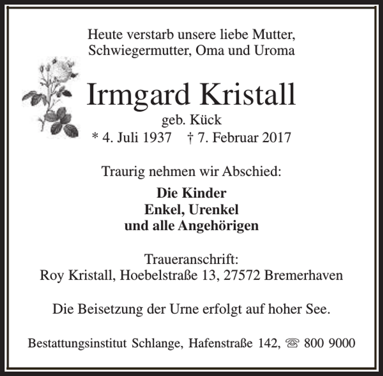 <p>Heute verstarb unsere liebe Mutter,<br />Schwiegermutter, Oma und Uroma</p><p>Irmgard Kristall<br />geb. Kück<br />* 4. Juli 1937 † 7. Februar 2017<br />Traurig nehmen wir Abschied:<br />Die Kinder<br />Enkel, Urenkel<br />und alle Angehörigen<br />Traueranschrift:<br />Roy Kristall, Hoebelstraße 13, 27572 Bremerhaven<br />Die Beisetzung der Urne erfolgt auf hoher See.<br />Bestattungsinstitut Schlange, Hafenstraße 142, s 800 9000</p>