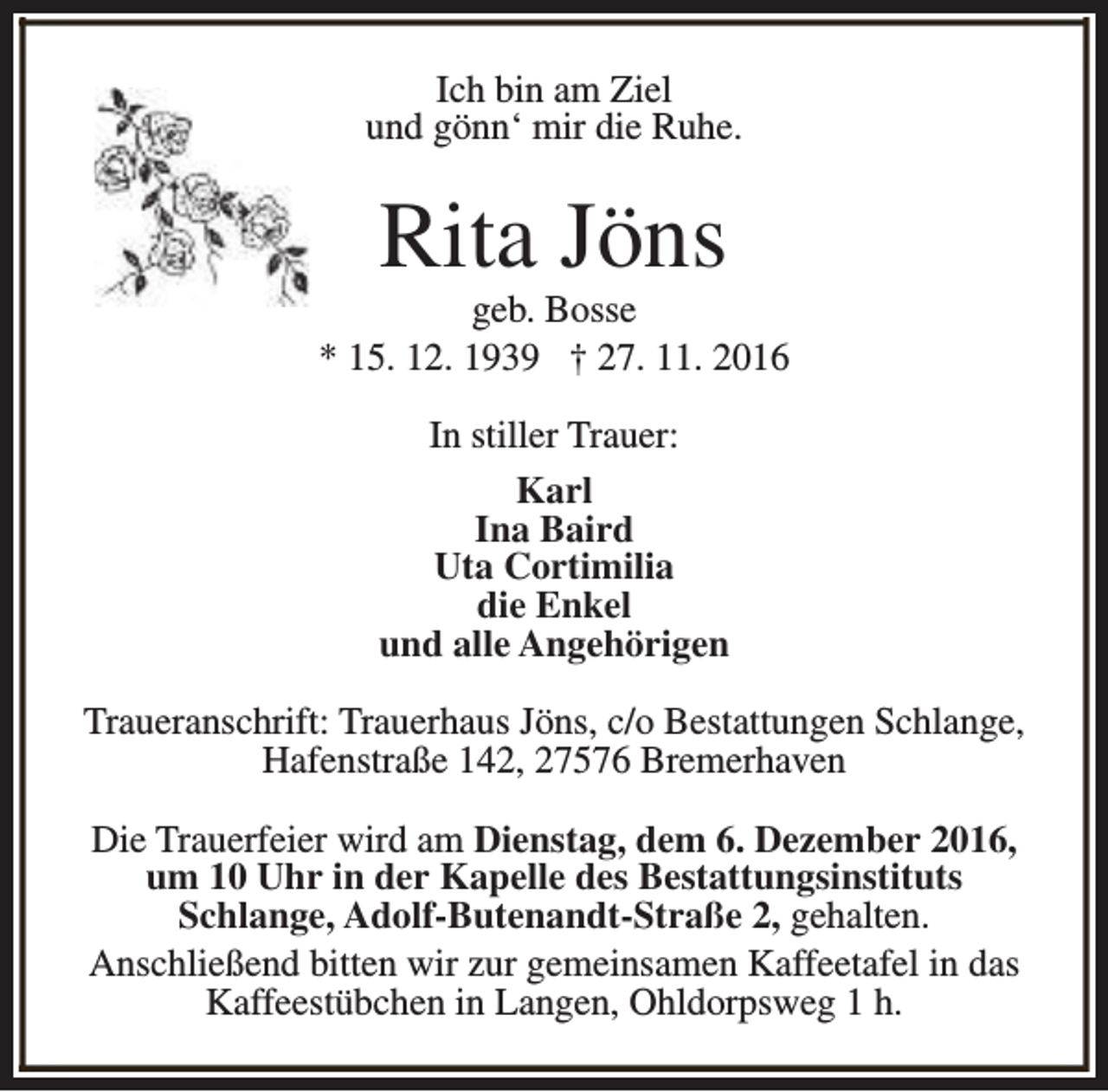 <p>Ich bin am Ziel<br />und gönn‘ mir die Ruhe.</p><p>Rita Jöns</p><p>geb. Bosse<br />* 15. 12. 1939 † 27. 11. 2016<br />In stiller Trauer:<br />Karl<br />Ina Baird<br />Uta Cortimilia<br />die Enkel<br />und alle Angehörigen<br />Traueranschrift: Trauerhaus Jöns, c/o Bestattungen Schlange,<br />Hafenstraße 142, 27576 Bremerhaven<br />Die Trauerfeier wird am Dienstag, dem 6. Dezember 2016,<br />um 10 Uhr in der Kapelle des Bestattungsinstituts<br />Schlange, Adolf-Butenandt-Straße 2, gehalten.<br />Anschließend bitten wir zur gemeinsamen Kaffeetafel in das<br />Kaffeestübchen in Langen, Ohldorpsweg 1 h.</p>