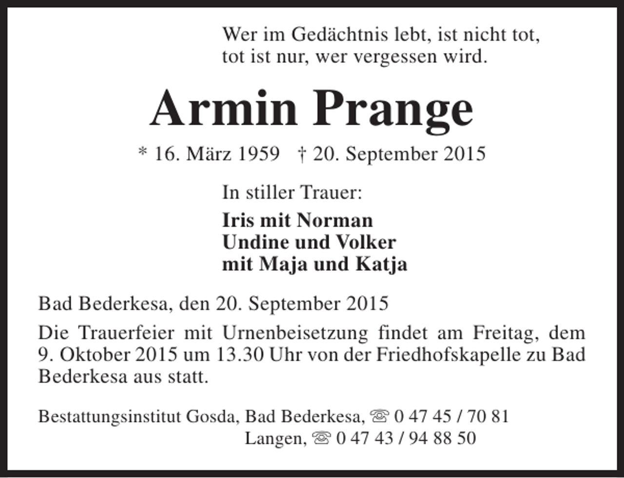 <p>Wer im Gedächtnis lebt, ist nicht tot,<br />tot ist nur, wer vergessen wird.</p><p>Armin Prange</p><p>* 16. März 1959 † 20. September 2015<br />In stiller Trauer:<br />Iris mit Norman<br />Undine und Volker<br />mit Maja und Katja<br />Bad Bederkesa, den 20. September 2015<br />Die Trauerfeier mit Urnenbeisetzung findet am Freitag, dem<br />9. Oktober 2015 um 13.30 Uhr von der Friedhofskapelle zu Bad<br />Bederkesa aus statt.<br />Bestattungsinstitut Gosda, Bad Bederkesa, s 0 47 45 / 70 81<br />Langen, s 0 47 43 / 94 88 50</p>