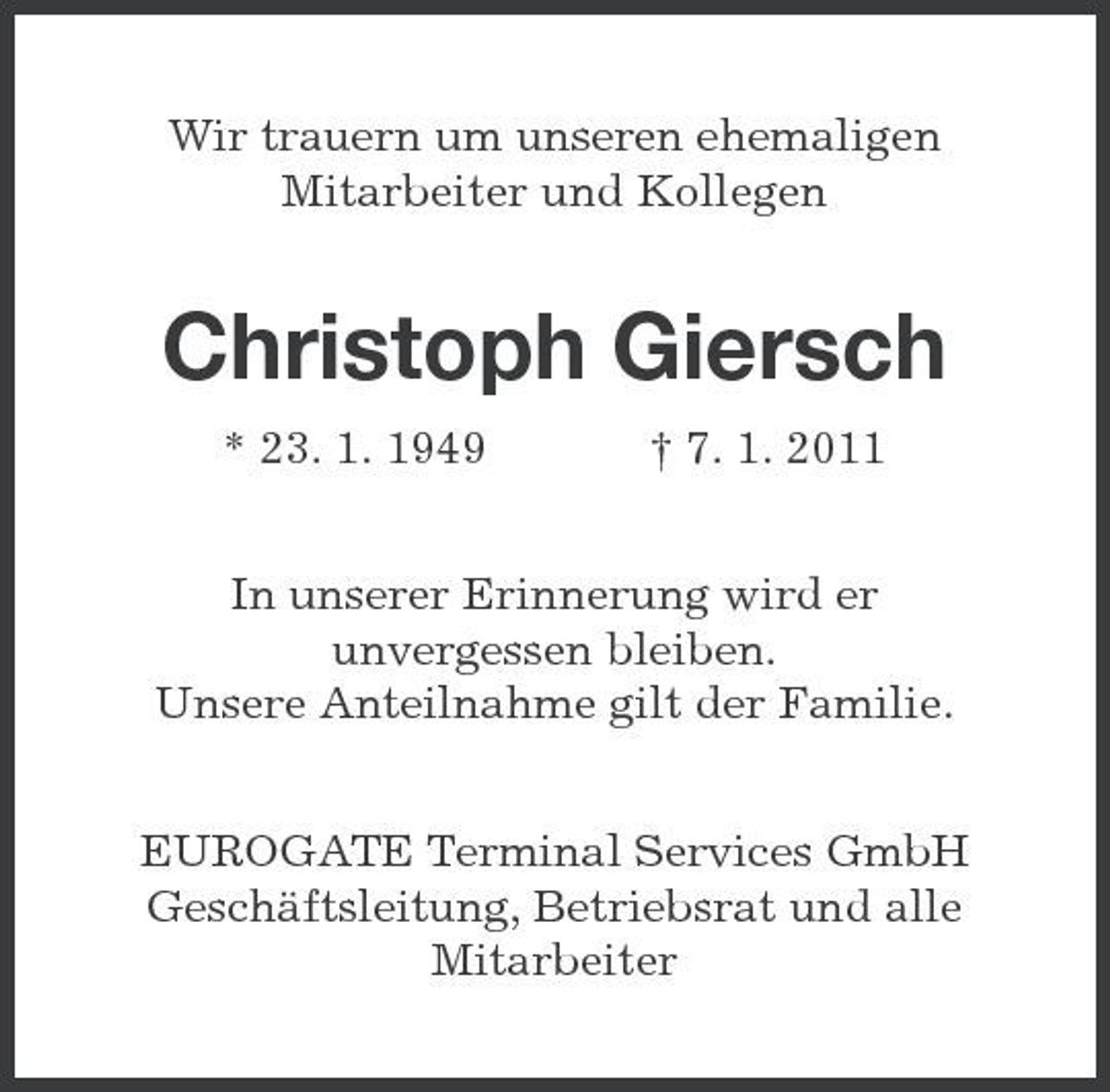 <p>Wir trauern um unseren ehemaligen<br />Mitarbeiter und Kollegen<br />Christoph Giersch<br />* 23. 1. 1949 † 7. 1. 2011<br />In unserer Erinnerung wird er<br />unvergessen bleiben.<br />Unsere Anteilnahme gilt der Familie.<br />EUROGATE Terminal Services GmbH<br />Geschäftsleitung, Betriebsrat und alle<br />Mitarbeiter</p>