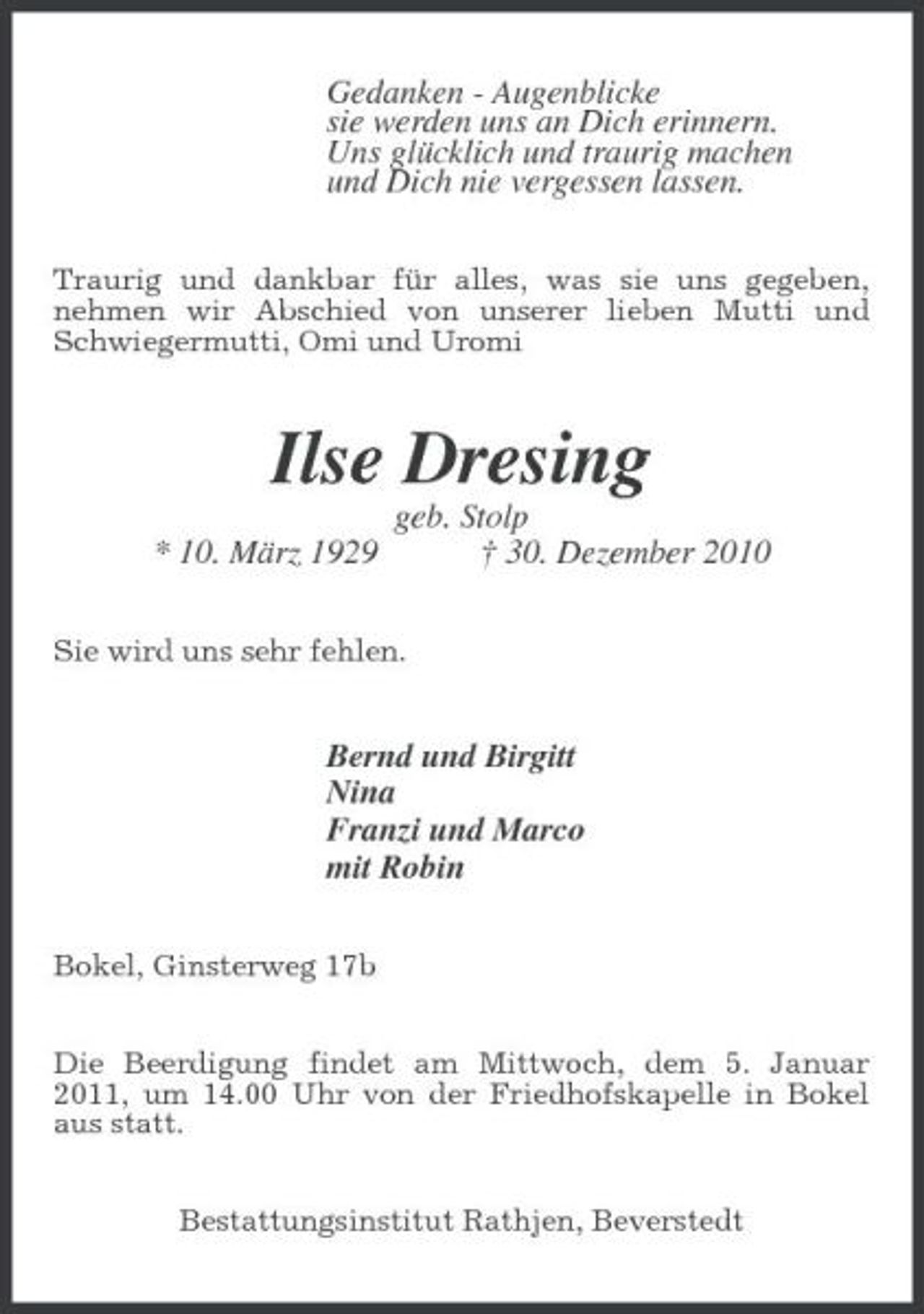 <p>Gedanken - Augenblicke sie werden uns an Dich erinnern. Uns glücklich und traurig machen und Dich nie vergessen lassen.<br />Traurig und dankbar für alles, was sie uns gegeben, nehmen wir Abschied von unserer lieben Mutti und Schwiegermutti, Omi und Uromi</p><p>Ilse Dresing<br />* 10. März 1929 geb. Stolp † 30. Dezember 2010<br />Sie wird uns sehr fehlen.</p><p>Bernd und Birgitt Nina Franzi und Marco mit Robin<br />Bokel, Ginsterweg 17b Die Beerdigung findet am Mittwoch, dem 5. Januar 2011, um 14.00 Uhr von der Friedhofskapelle in Bokel aus statt. Bestattungsinstitut Rathjen, Beverstedt</p>