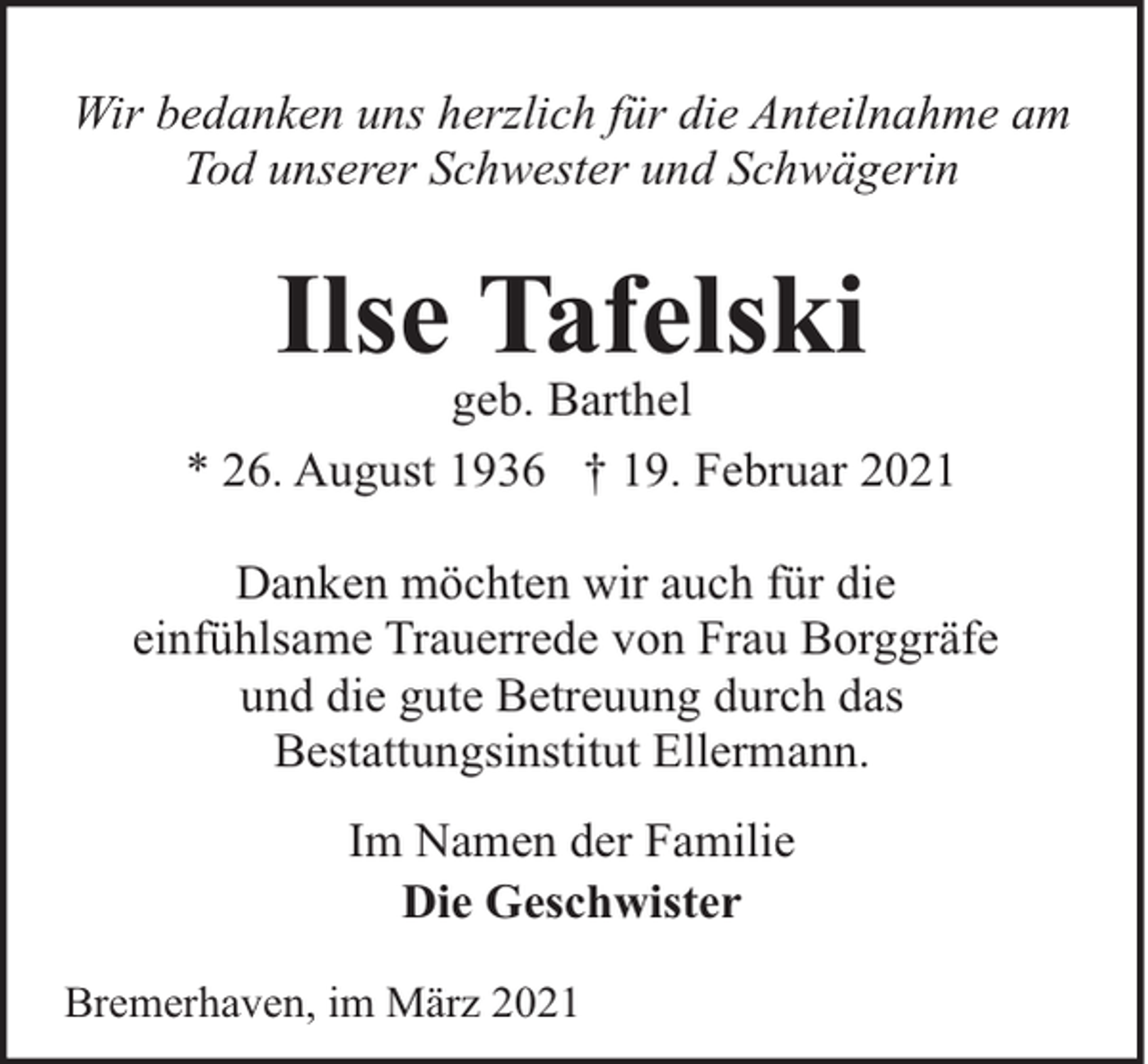 <p>Wir bedanken uns herzlich für die Anteilnahme am<br />Tod unserer Schwester und Schwägerin</p><p>Ilse Tafelski</p><p>geb. Barthel<br />* 26. August 1936 † 19. Februar 2021<br />Danken möchten wir auch für die<br />einfühlsame Trauerrede von Frau Borggräfe<br />und die gute Betreuung durch das<br />Bestattungsinstitut Ellermann.<br />Im Namen der Familie<br />Die Geschwister<br />Bremerhaven, im März 2021</p>