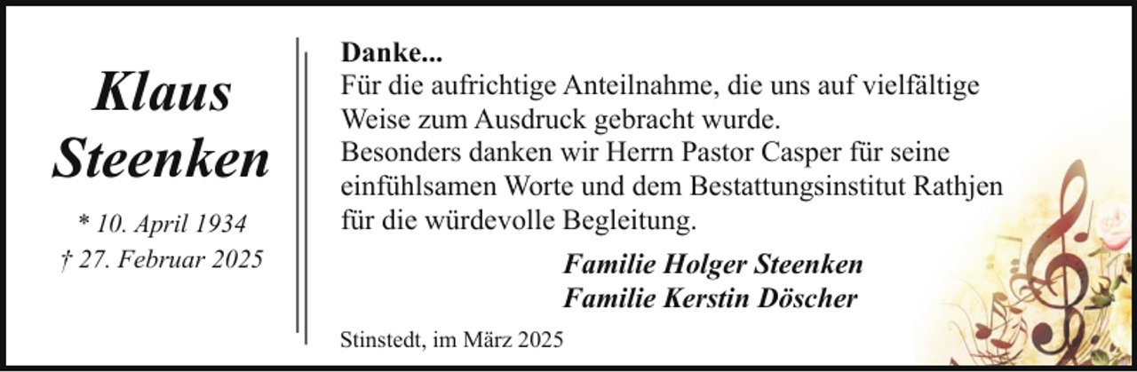 <p>Klaus<br />Steenken<br />* 10. April 1934<br />† 27. Februar 2025</p><p>Danke...<br />Für die aufrichtige Anteilnahme, die uns auf vielfältige<br />Weise zum Ausdruck gebracht wurde.<br />Besonders danken wir Herrn Pastor Casper für seine<br />einfühlsamen Worte und dem Bestattungsinstitut Rathjen<br />für die würdevolle Begleitung.<br />Familie Holger Steenken<br />Familie Kerstin Döscher<br />Stinstedt, im März 2025</p>