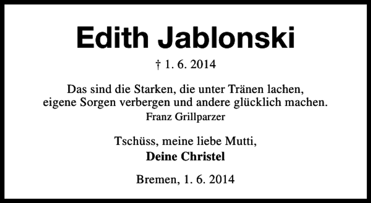 <p>Edith Jablonski<br />† 1. 6. 2014</p><p>Das sind die Starken, die unter Tränen lachen,<br />eigene Sorgen verbergen und andere glücklich machen.<br />Franz Grillparzer</p><p>Tschüss, meine liebe Mutti,<br />Deine Christel<br />Bremen, 1. 6. 2014</p>