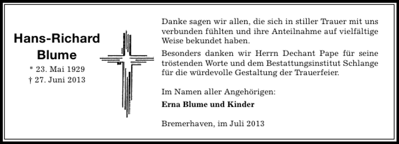 <p>Hans-Richard<br />Blume<br />* 23. Mai 1929<br />† 27. Juni 2013</p><p>Danke sagen wir allen, die sich in stiller Trauer mit uns<br />verbunden fühlten und ihre Anteilnahme auf vielfältige<br />Weise bekundet haben.<br />Besonders danken wir Herrn Dechant Pape für seine<br />tröstenden Worte und dem Bestattungsinstitut Schlange<br />für die würdevolle Gestaltung der Trauerfeier.<br />Im Namen aller Angehörigen:<br />Erna Blume und Kinder<br />Bremerhaven, im Juli 2013</p>
