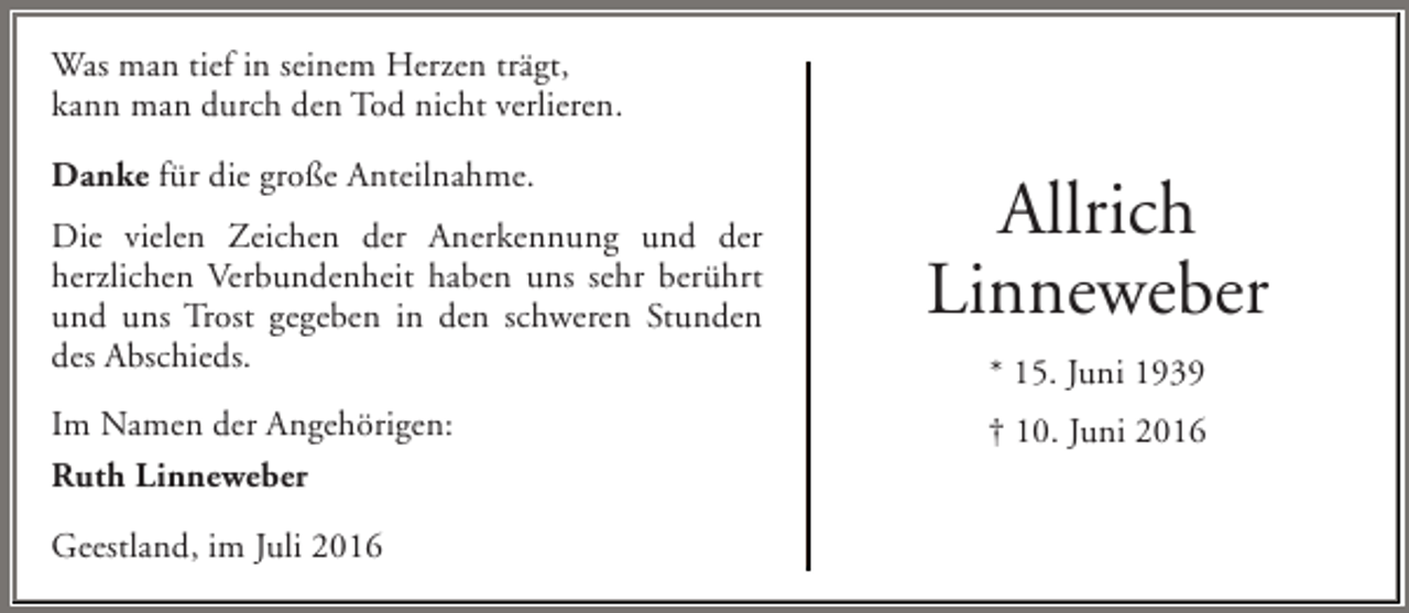 <p>Was man tief in seinem Herzen trägt,<br />kann man durch den Tod nicht verlieren.<br />Danke für die große Anteilnahme.<br />Die vielen Zeichen der Anerkennung und der<br />herzlichen Verbundenheit haben uns sehr berührt<br />und uns Trost gegeben in den schweren Stunden<br />des Abschieds.<br />Im Namen der Angehörigen:<br />Ruth Linneweber<br />Geestland, im Juli 2016</p><p>Allrich<br />Linneweber<br />* 15. Juni 1939<br />† 10. Juni 2016</p>