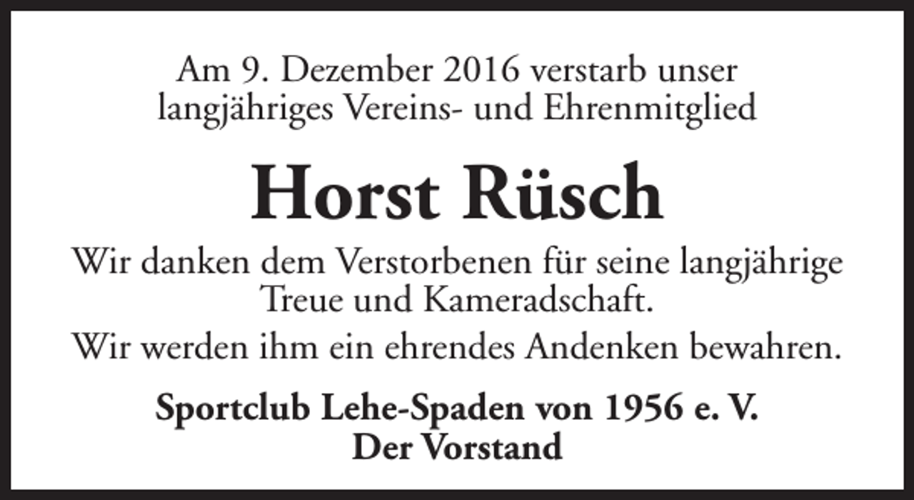 <p>Am 9. Dezember 2016 verstarb unser<br />langjähriges Vereins- und Ehrenmitglied</p><p>Horst Rüsch</p><p>Wir danken dem Verstorbenen für seine langjährige<br />Treue und Kameradschaft.<br />Wir werden ihm ein ehrendes Andenken bewahren.<br />Sportclub Lehe-Spaden von 1956 e. V.<br />Der Vorstand</p>
