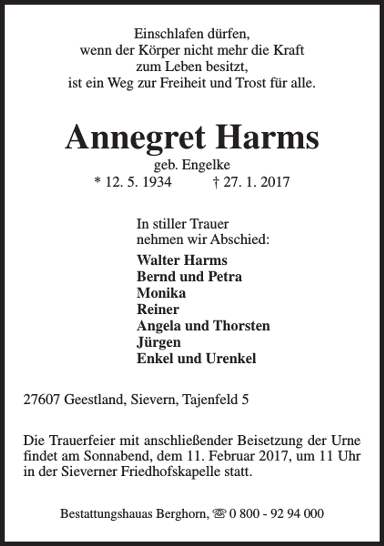 <p>Einschlafen dürfen,<br />wenn der Körper nicht mehr die Kraft<br />zum Leben besitzt,<br />ist ein Weg zur Freiheit und Trost für alle.</p><p>Annegret Harms<br />geb. Engelke<br />* 12. 5. 1934<br />† 27. 1. 2017<br />In stiller Trauer<br />nehmen wir Abschied:<br />Walter Harms<br />Bernd und Petra<br />Monika<br />Reiner<br />Angela und Thorsten<br />Jürgen<br />Enkel und Urenkel<br />27607 Geestland, Sievern, Tajenfeld 5<br />Die Trauerfeier mit anschließender Beisetzung der Urne<br />findet am Sonnabend, dem 11. Februar 2017, um 11 Uhr<br />in der Sieverner Friedhofskapelle statt.<br />Bestattungshauas Berghorn, s 0 800 - 92 94 000</p>