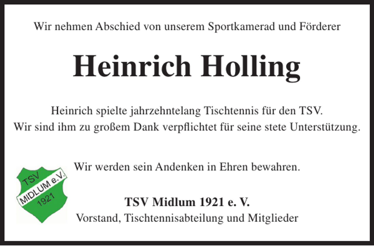 <p>Wir nehmen Abschied von unserem Sportkamerad und Förderer</p><p>Heinrich Holling<br />Heinrich spielte jahrzehntelang Tischtennis für den TSV.<br />Wir sind ihm zu großem Dank verpflichtet für seine stete Unterstützung.<br />Wir werden sein Andenken in Ehren bewahren.</p><p>TSV Midlum 1921 e. V.</p><p>Vorstand, Tischtennisabteilung und Mitglieder</p>