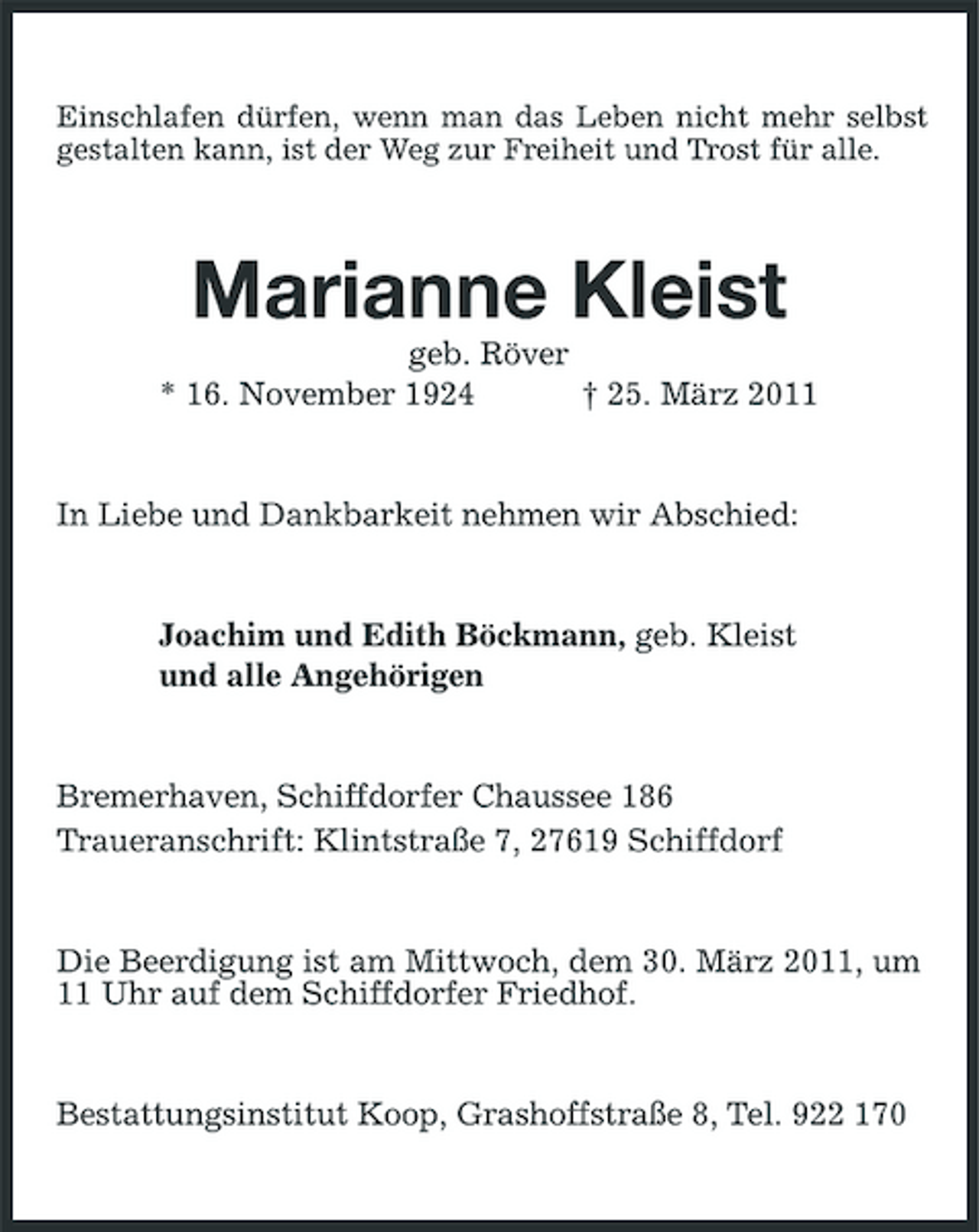 <p>Einschlafen dürfen, wenn man das Leben nicht mehr selbst gestalten kann, ist der Weg zur Freiheit und Trost für alle.</p><p>Marianne Kleist<br />geb. Röver * 16. November 1924 † 25. März 2011 In Liebe und Dankbarkeit nehmen wir Abschied:</p><p>Joachim und Edith Böckmann, geb. Kleist und alle Angehörigen</p><p>Bremerhaven, Schiffdorfer Chaussee 186 Traueranschrift: Klintstraße 7, 27619 Schiffdorf</p><p>Die Beerdigung ist am Mittwoch, dem 30. März 2011, um 11 Uhr auf dem Schiffdorfer Friedhof.</p><p>Bestattungsinstitut Koop, Grashoffstraße 8, Tel. 922 170</p>