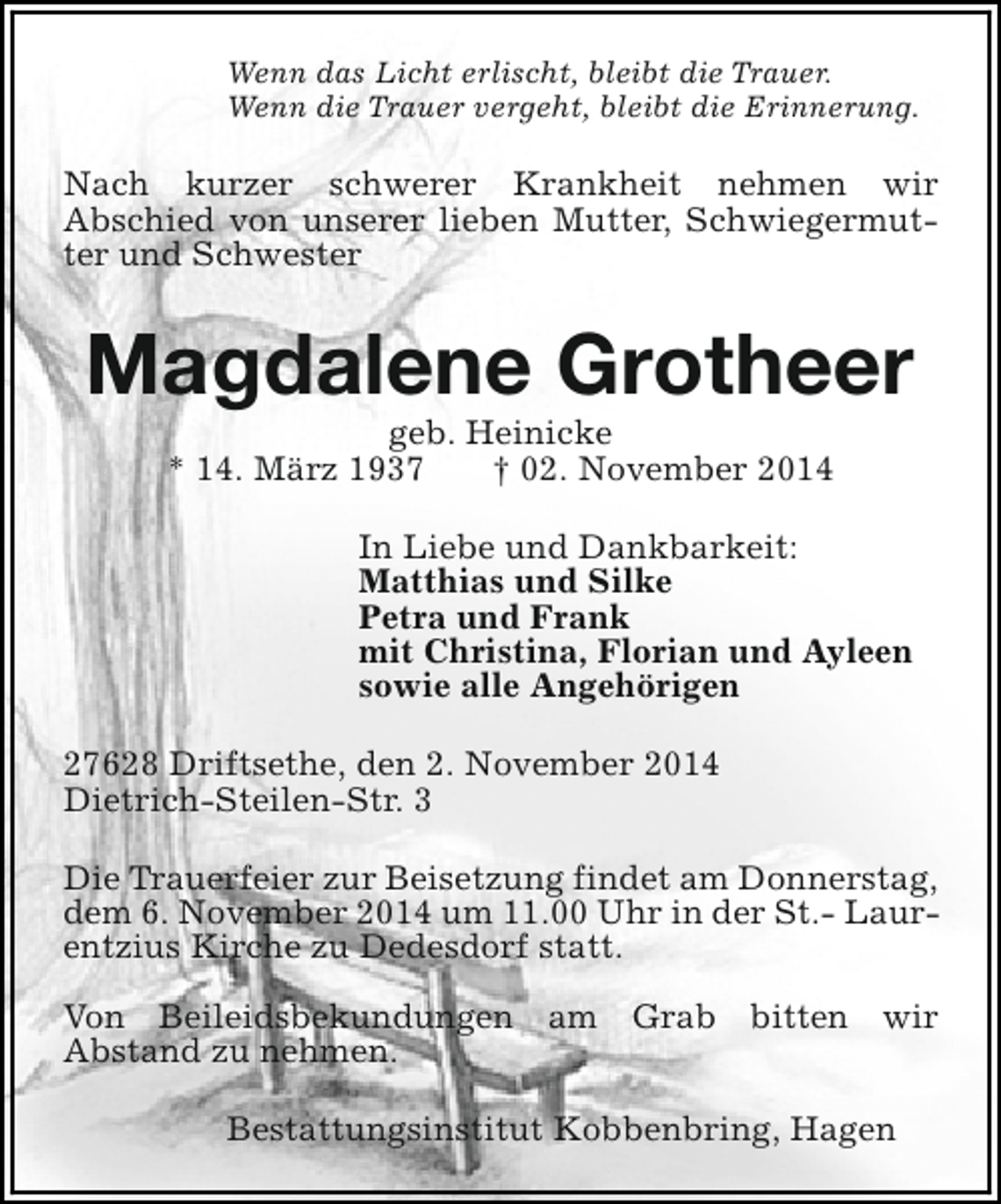 <p>Wenn das Licht erlischt, bleibt die Trauer.<br />Wenn die Trauer vergeht, bleibt die Erinnerung.</p><p>Nach kurzer schwerer Krankheit nehmen wir<br />Abschied von unserer lieben Mutter, Schwiegermutter und Schwester</p><p>Magdalene Grotheer<br />geb. Heinicke<br />* 14. März 1937<br />† 02. November 2014</p><p>In Liebe und Dankbarkeit:<br />Matthias und Silke<br />Petra und Frank<br />mit Christina, Florian und Ayleen<br />sowie alle Angehörigen<br />27628 Driftsethe, den 2. November 2014<br />Dietrich-Steilen-Str. 3<br />Die Trauerfeier zur Beisetzung findet am Donnerstag,<br />dem 6. November 2014 um 11.00 Uhr in der St.- Laurentzius Kirche zu Dedesdorf statt.<br />Von Beileidsbekundungen am Grab bitten wir<br />Abstand zu nehmen.<br />Bestattungsinstitut Kobbenbring, Hagen</p>