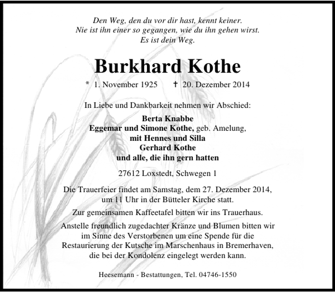 <p>Den Weg, den du vor dir hast, kennt keiner.<br />Nie ist ihn einer so gegangen, wie du ihn gehen wirst.<br />Es ist dein Weg.</p><p>Burkhard Kothe</p><p>* 1. November 1925</p><p>20. Dezember 2014</p><p>In Liebe und Dankbarkeit nehmen wir Abschied:<br />Berta Knabbe<br />Eggemar und Simone Kothe, geb. Amelung,<br />mit Hennes und Silla<br />Gerhard Kothe<br />und alle, die ihn gern hatten<br />27612 Loxstedt, Schwegen 1<br />Die Trauerfeier findet am Samstag, dem 27. Dezember 2014,<br />um 11 Uhr in der Bütteler Kirche statt.<br />Zur gemeinsamen Kaffeetafel bitten wir ins Trauerhaus.<br />Anstelle freundlich zugedachter Kränze und Blumen bitten wir<br />im Sinne des Verstorbenen um eine Spende für die<br />Restaurierung der Kutsche im Marschenhaus in Bremerhaven,<br />die bei der Kondolenz eingelegt werden kann.<br />Heesemann - Bestattungen, Tel. 04746-1550</p>