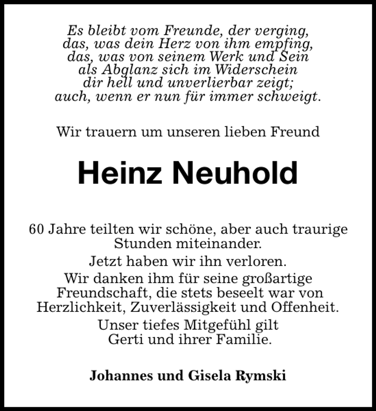 <p>Es bleibt vom Freunde, der verging,<br />das, was dein Herz von ihm empfing,<br />das, was von seinem Werk und Sein<br />als Abglanz sich im Widerschein<br />dir hell und unverlierbar zeigt;<br />auch, wenn er nun für immer schweigt.<br />Wir trauern um unseren lieben Freund</p><p>Heinz Neuhold<br />60 Jahre teilten wir schöne, aber auch traurige<br />Stunden miteinander.<br />Jetzt haben wir ihn verloren.<br />Wir danken ihm für seine großartige<br />Freundschaft, die stets beseelt war von<br />Herzlichkeit, Zuverlässigkeit und Offenheit.<br />Unser tiefes Mitgefühl gilt<br />Gerti und ihrer Familie.<br />Johannes und Gisela Rymski</p>