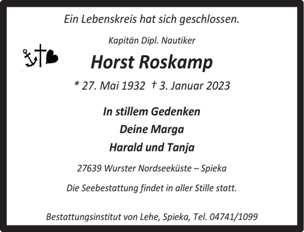 <p>Ein Lebenskreis hat sich geschlossen.<br />Kapitän Dipl. Nautiker</p><p>Horst Roskamp<br />* 27. Mai 1932 † 3. Januar 2023<br />In stillem Gedenken<br />Deine Marga<br />Harald und Tanja<br />27639 Wurster Nordseeküste – Spieka<br />Die Seebestattung findet in aller Stille statt.<br />Bestattungsinstitut von Lehe, Spieka, Tel. 04741/1099</p>