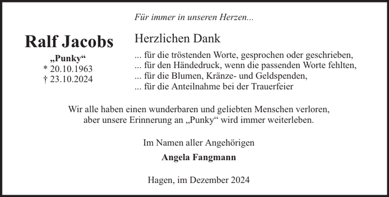<p>Für immer in unseren Herzen...</p><p>Ralf Jacobs<br />„Punky“<br />* 20.10.1963<br />† 23.10.2024</p><p>Herzlichen Dank<br />... für die tröstenden Worte, gesprochen oder geschrieben,<br />... für den Händedruck, wenn die passenden Worte fehlten,<br />... für die Blumen, Kränze- und Geldspenden,<br />... für die Anteilnahme bei der Trauerfeier</p><p>Wir alle haben einen wunderbaren und geliebten Menschen verloren,<br />aber unsere Erinnerung an „Punky“ wird immer weiterleben.<br />Im Namen aller Angehörigen<br />Angela Fangmann<br />Hagen, im Dezember 2024</p>
