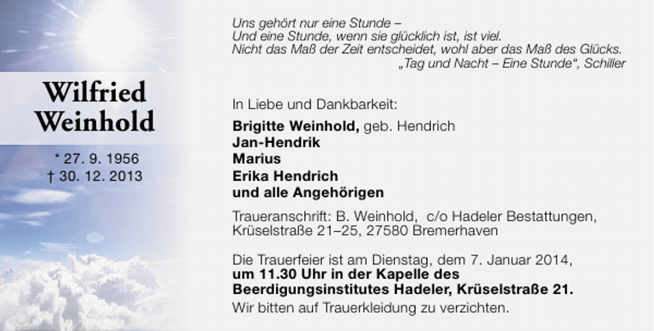 <p>Uns gehört nur eine Stunde –<br />Und eine Stunde, wenn sie glücklich ist, ist viel.<br />Nicht das Maß der Zeit entscheidet, wohl aber das Maß des Glücks.<br />„Tag und Nacht – Eine Stunde“, Schiller</p>
<p>Wilfried<br />Weinhold<br />* 27. 9. 1956<br />† 30. 12. 2013</p>
<p>In Liebe und Dankbarkeit:<br />Brigitte Weinhold, geb. Hendrich<br />Jan-Hendrik<br />Marius<br />Erika Hendrich<br />und alle Angehörigen<br />Traueranschrift: B. Weinhold, c/o Hadeler Bestattungen,<br />Krüselstraße 21–25, 27580 Bremerhaven<br />Die Trauerfeier ist am Dienstag, dem 7. Januar 2014,<br />um 11.30 Uhr in der Kapelle des<br />Beerdigungsinstitutes Hadeler, Krüselstraße 21.<br />Wir bitten auf Trauerkleidung zu verzichten.</p>