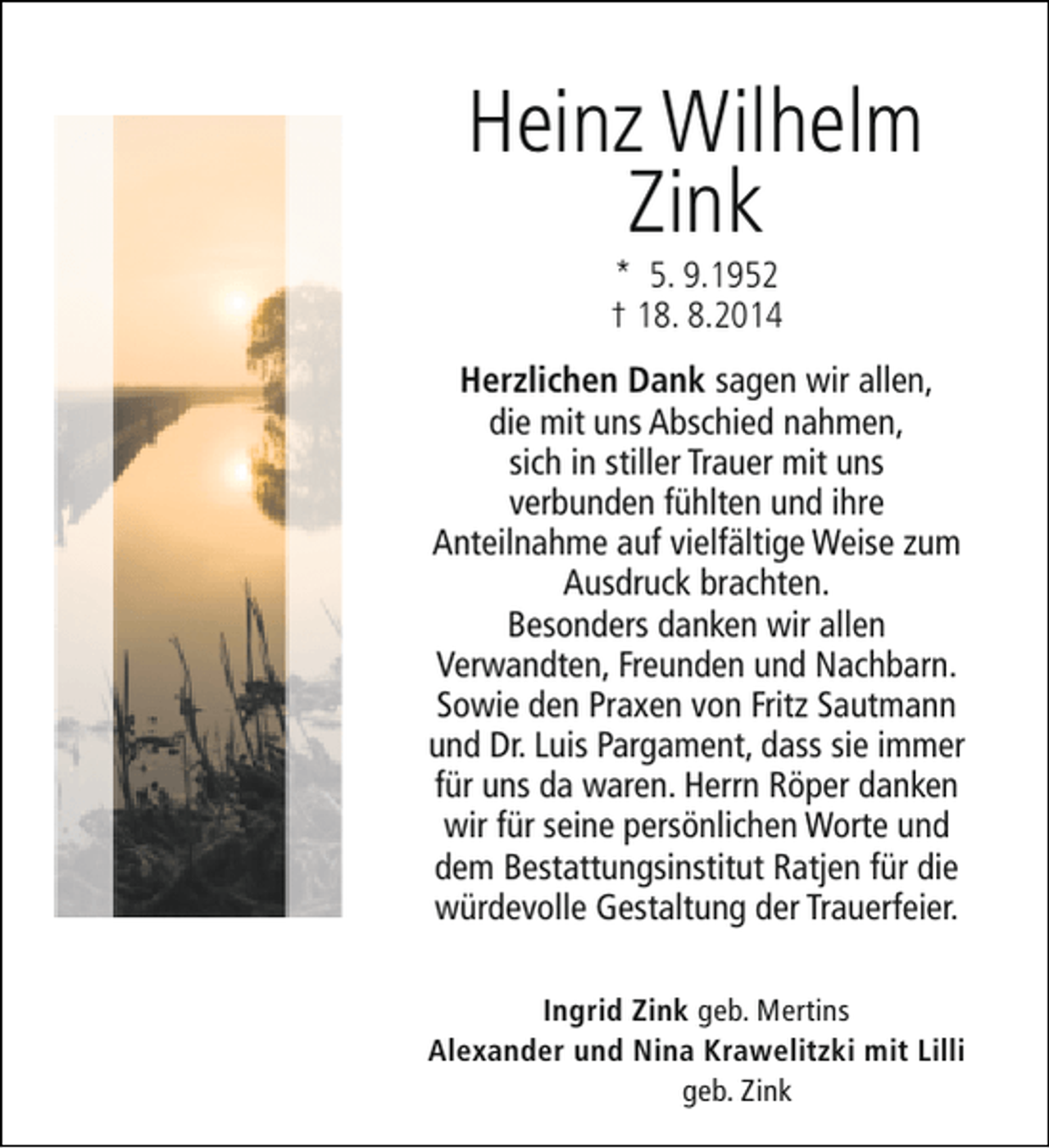 <p>Heinz Wilhelm<br />Zink<br />* 5. 9.1952<br />† 18. 8.2014</p><p>Herzlichen Dank sagen wir allen,<br />die mit uns Abschied nahmen,<br />sich in stiller Trauer mit uns<br />verbunden fühlten und ihre<br />Anteilnahme auf vielfältige Weise zum<br />Ausdruck brachten.<br />Besonders danken wir allen<br />Verwandten, Freunden und Nachbarn.<br />Sowie den Praxen von Fritz Sautmann<br />und Dr. Luis Pargament, dass sie immer<br />für uns da waren. Herrn Röper danken<br />wir für seine persönlichen Worte und<br />dem Bestattungsinstitut Ratjen für die<br />würdevolle Gestaltung der Trauerfeier.<br />Ingrid Zink geb. Mertins<br />Alexander und Nina Krawelitzki mit Lilli<br />geb. Zink</p>