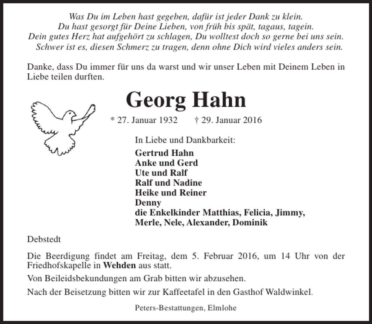 <p>Was Du im Leben hast gegeben, dafür ist jeder Dank zu klein.<br />Du hast gesorgt für Deine Lieben, von früh bis spät, tagaus, tagein.<br />Dein gutes Herz hat aufgehört zu schlagen, Du wolltest doch so gerne bei uns sein.<br />Schwer ist es, diesen Schmerz zu tragen, denn ohne Dich wird vieles anders sein.<br />Danke, dass Du immer für uns da warst und wir unser Leben mit Deinem Leben in<br />Liebe teilen durften.</p><p>Georg Hahn</p><p>* 27. Januar 1932</p><p>† 29. Januar 2016</p><p>In Liebe und Dankbarkeit:<br />Gertrud Hahn<br />Anke und Gerd<br />Ute und Ralf<br />Ralf und Nadine<br />Heike und Reiner<br />Denny<br />die Enkelkinder Matthias, Felicia, Jimmy,<br />Merle, Nele, Alexander, Dominik<br />Debstedt<br />Die Beerdigung findet am Freitag, dem 5. Februar 2016, um 14 Uhr von der<br />Friedhofskapelle in Wehden aus statt.<br />Von Beileidsbekundungen am Grab bitten wir abzusehen.<br />Nach der Beisetzung bitten wir zur Kaffeetafel in den Gasthof Waldwinkel.<br />Peters-Bestattungen, Elmlohe</p>