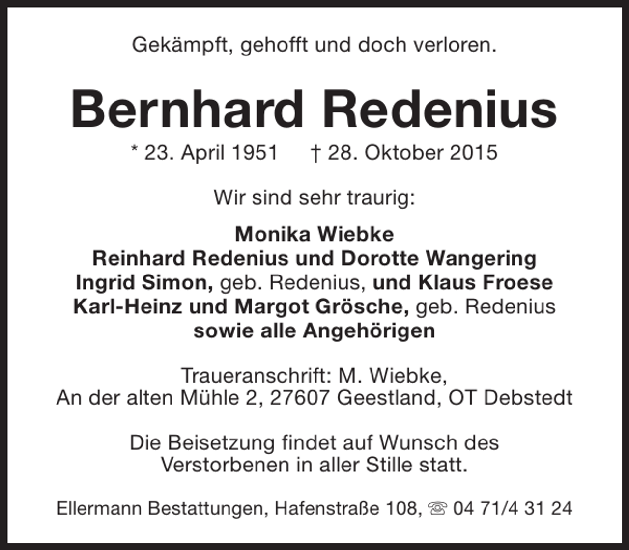 <p>Gekämpft, gehofft und doch verloren.</p><p>Bernhard Redenius<br />* 23. April 1951</p><p>† 28. Oktober 2015</p><p>Wir sind sehr traurig:<br />Monika Wiebke<br />Reinhard Redenius und Dorotte Wangering<br />Ingrid Simon, geb. Redenius, und Klaus Froese<br />Karl-Heinz und Margot Grösche, geb. Redenius<br />sowie alle Angehörigen<br />Traueranschrift: M. Wiebke,<br />An der alten Mühle 2, 27607 Geestland, OT Debstedt<br />Die Beisetzung findet auf Wunsch des<br />Verstorbenen in aller Stille statt.<br />Ellermann Bestattungen, Hafenstraße 108, s 04 71/4 31 24</p>
