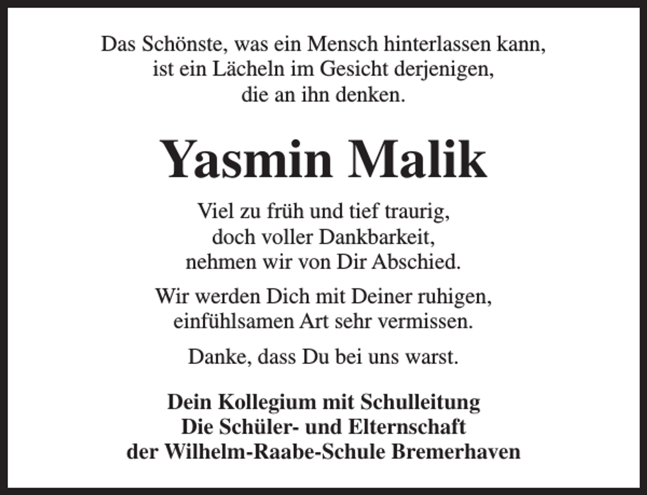 <p>Das Schönste, was ein Mensch hinterlassen kann,<br />ist ein Lächeln im Gesicht derjenigen,<br />die an ihn denken.</p><p>Yasmin Malik<br />Viel zu früh und tief traurig,<br />doch voller Dankbarkeit,<br />nehmen wir von Dir Abschied.<br />Wir werden Dich mit Deiner ruhigen,<br />einfühlsamen Art sehr vermissen.<br />Danke, dass Du bei uns warst.<br />Dein Kollegium mit Schulleitung<br />Die Schüler- und Elternschaft<br />der Wilhelm-Raabe-Schule Bremerhaven</p>