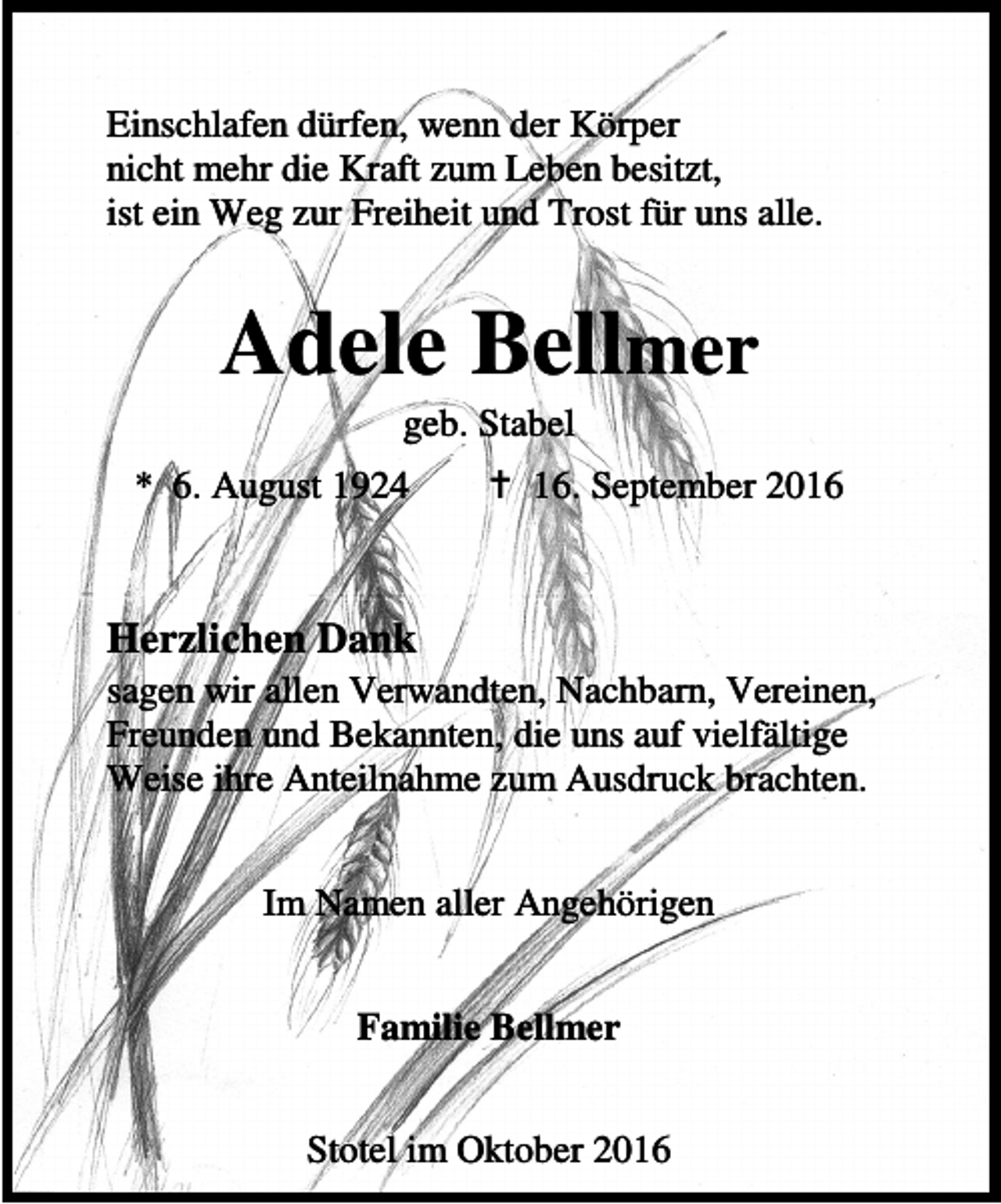 <p>Einschlafen dürfen, wenn der Körper<br />nicht mehr die Kraft zum Leben besitzt,<br />ist ein Weg zur Freiheit und Trost für uns alle.</p><p>Adele Bellmer<br />geb. Stabel</p><p>* 6. August 1924</p><p>B 16. September 2016</p><p>Herzlichen Dank</p><p>sagen wir allen Verwandten, Nachbarn, Vereinen,<br />Freunden und Bekannten, die uns auf vielfältige<br />Weise ihre Anteilnahme zum Ausdruck brachten.<br />Im Namen aller Angehörigen<br />Familie Bellmer<br />Stotel im Oktober 2016</p>