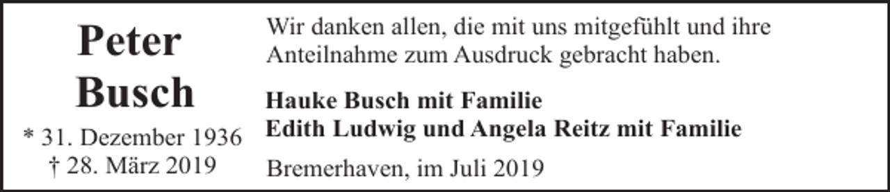 <p>Peter<br />Busch</p><p>Wir danken allen, die mit uns mitgefühlt und ihre<br />Anteilnahme zum Ausdruck gebracht haben.</p><p>Hauke Busch mit Familie<br />* 31. Dezember 1936 Edith Ludwig und Angela Reitz mit Familie<br />† 28. März 2019<br />Bremerhaven, im Juli 2019</p>