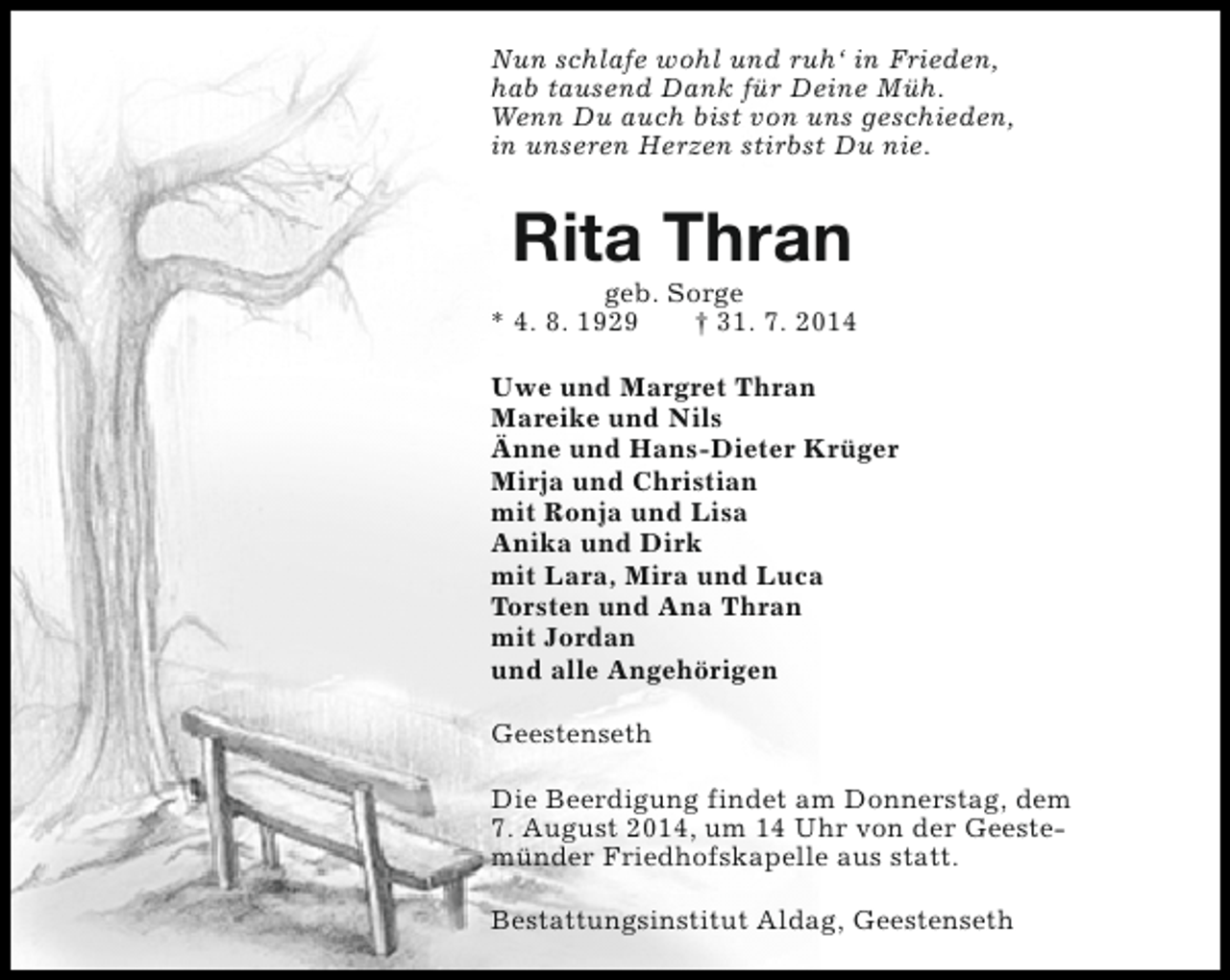 <p>Nun schlafe wohl und ruh‘ in Frieden,<br />hab tausend Dank für Deine Müh.<br />Wenn Du auch bist von uns geschieden,<br />in unseren Herzen stirbst Du nie.</p><p>Rita Thran</p><p>geb. Sorge<br />* 4. 8. 1929<br />† 31. 7. 2014<br />Uwe und Margret Thran<br />Mareike und Nils<br />Änne und Hans-Dieter Krüger<br />Mirja und Christian<br />mit Ronja und Lisa<br />Anika und Dirk<br />mit Lara, Mira und Luca<br />Torsten und Ana Thran<br />mit Jordan<br />und alle Angehörigen<br />Geestenseth<br />Die Beerdigung findet am Donnerstag, dem<br />7. August 2014, um 14 Uhr von der Geestemünder Friedhofskapelle aus statt.<br />Bestattungsinstitut Aldag, Geestenseth</p>