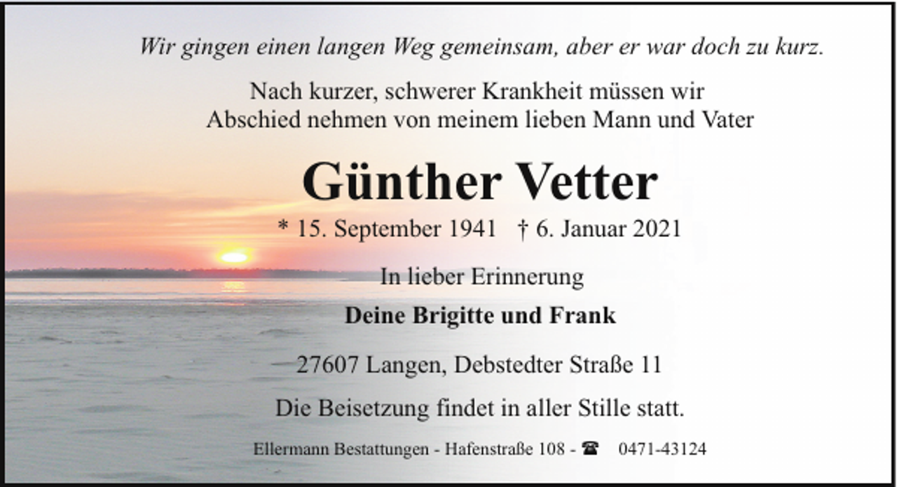 <p>Wir gingen einen langen Weg gemeinsam, aber er war doch zu kurz.<br />Nach kurzer, schwerer Krankheit müssen wir<br />Abschied nehmen von meinem lieben Mann und Vater</p><p>Günther Vetter</p><p>* 15. September 1941 † 6. Januar 2021<br />In lieber Erinnerung<br />Deine Brigitte und Frank<br />27607 Langen, Debstedter Straße 11<br />Die Beisetzung findet in aller Stille statt.<br />Ellermann Bestattungen - Hafenstraße 108 - (</p><p>0471-43124</p>