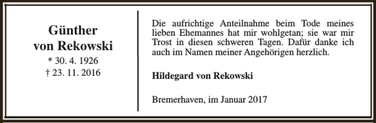 <p>Günther<br />von Rekowski<br />* 30. 4. 1926<br />† 23. 11. 2016</p><p>Die aufrichtige Anteilnahme beim Tode meines<br />lieben Ehemannes hat mir wohlgetan; sie war mir<br />Trost in diesen schweren Tagen. Dafür danke ich<br />auch im Namen meiner Angehörigen herzlich.<br />Hildegard von Rekowski<br />Bremerhaven, im Januar 2017</p>