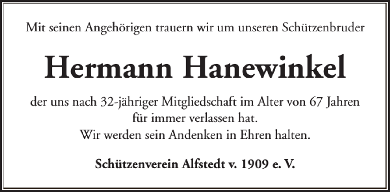 <p>Mit seinen Angehörigen trauern wir um unseren Schützenbruder</p><p>Hermann Hanewinkel<br />der uns nach 32-jähriger Mitgliedschaft im Alter von 67 Jahren<br />für immer verlassen hat.<br />Wir werden sein Andenken in Ehren halten.<br />Schützenverein Alfstedt v. 1909 e. V.</p>