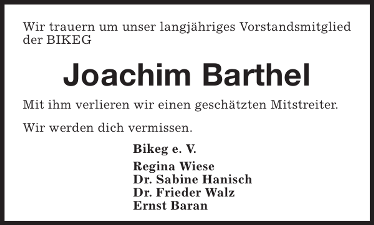 <p>Wir trauern um unser langjähriges Vorstandsmitglied<br />der BIKEG</p><p>Joachim Barthel</p><p>Mit ihm verlieren wir einen geschätzten Mitstreiter.<br />Wir werden dich vermissen.<br />Bikeg e. V.<br />Regina Wiese<br />Dr. Sabine Hanisch<br />Dr. Frieder Walz<br />Ernst Baran</p>