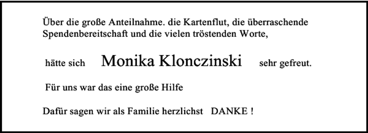 <p>Über die große Anteilnahme. die Kartenflut, die überraschende<br />Spendenbereitschaft und die vielen tröstenden Worte,<br />hätte sich</p>
<p>Monika Klonczinski</p>
<p>Für uns war das eine große Hilfe<br />Dafür sagen wir als Familie herzlichst DANKE !</p>
<p>sehr gefreut.</p>