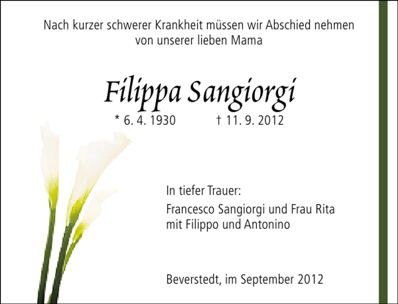 <p>Nach kurzer schwerer Krankheit müssen wir Abschied nehmen<br />von unserer lieben Mama</p>
<p>Filippa Sangiorgi<br />* 6. 4. 1930</p>
<p>† 11. 9. 2012</p>
<p>In tiefer Trauer:<br />Francesco Sangiorgi und Frau Rita<br />mit Filippo und Antonino</p>
<p>Beverstedt, im September 2012</p>