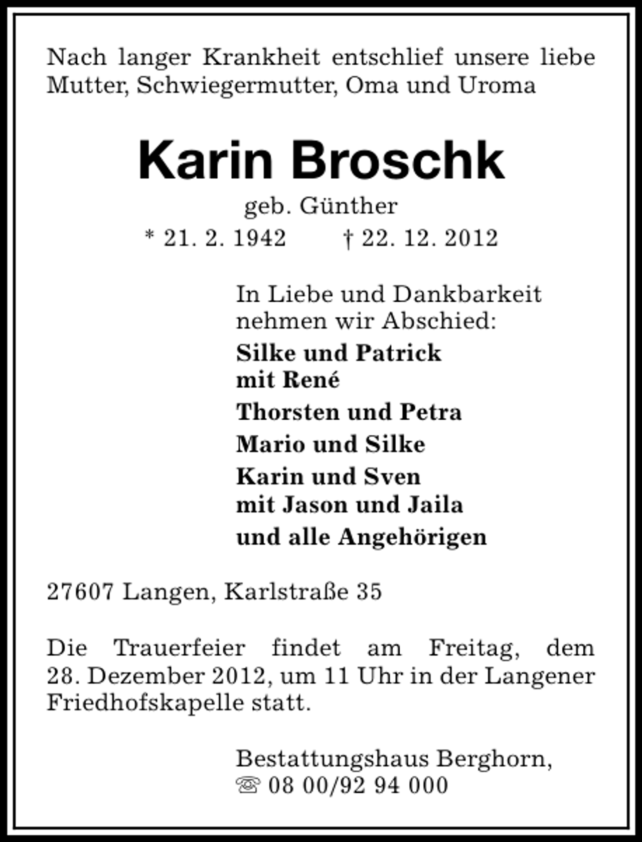 <p>Nach langer Krankheit entschlief unsere liebe<br />Mutter, Schwiegermutter, Oma und Uroma</p><p>Karin Broschk<br />geb. Günther<br />* 21. 2. 1942<br />† 22. 12. 2012</p><p>In Liebe und Dankbarkeit<br />nehmen wir Abschied:<br />Silke und Patrick<br />mit René<br />Thorsten und Petra<br />Mario und Silke<br />Karin und Sven<br />mit Jason und Jaila<br />und alle Angehörigen<br />27607 Langen, Karlstraße 35<br />Die Trauerfeier findet am Freitag, dem<br />28. Dezember 2012, um 11 Uhr in der Langener<br />Friedhofskapelle statt.<br />Bestattungshaus Berghorn,<br />s 08 00/92 94 000</p>
