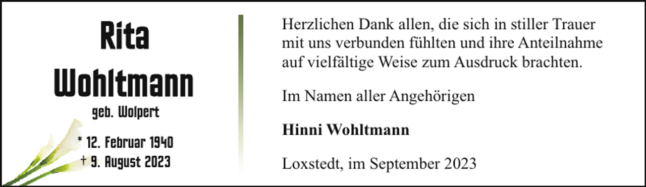 <p>Herzlichen Dank allen, die sich in stiller Trauer<br />mit uns verbunden fühlten und ihre Anteilnahme<br />auf vielfältige Weise zum Ausdruck brachten.<br />geb. Wolpert<br />* 12. Februar 1940<br />† 9. August 2023</p><p>Im Namen aller Angehörigen<br />Hinni Wohltmann<br />Loxstedt, im September 2023</p>