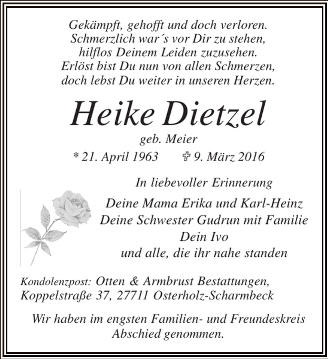 <p>Gekämpft, gehofft und doch verloren.<br />Schmerzlich war´s vor Dir zu stehen,<br />hilflos Deinem Leiden zuzusehen.<br />Erlöst bist Du nun von allen Schmerzen,<br />doch lebst Du weiter in unseren Herzen.</p><p>Heike Dietzel<br />geb. Meier<br />* 21. April 1963<br />; 9. März 2016</p><p>In liebevoller Erinnerung</p><p>Deine Mama Erika und Karl-Heinz<br />Deine Schwester Gudrun mit Familie<br />Dein Ivo<br />und alle, die ihr nahe standen<br />Kondolenzpost: Otten &amp; Armbrust Bestattungen,</p><p>Koppelstraße 37, 27711 Osterholz-Scharmbeck<br />Wir haben im engsten Familien- und Freundeskreis<br />Abschied genommen.</p>